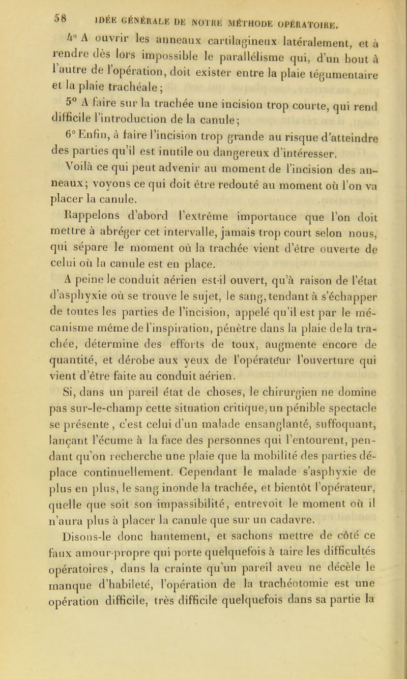 A ouvrir les anneaux cartilagineux latéralement, et à rendre dès lors imjDossible le parallélisme qui, d'un bout à l'autre de l'opération, doit exister entre la plaie tégumentaire et la plaie trachéale ; 5** A faire sur la trachée une incision trop courte, qui rend difficile l'introduction de la canule; 6° Enfin, à faire l'incision trop grande au risque d'atteindre des parties qu'il est inutile ou dangereux d'intéresser. Vodà ce qui peut advenir au moment de l'incision des an- neaux; voyons ce qui doit être redouté au moment où l'on va placer la canule. Rappelons d'abord l'extrême importance que l'on doit mettre à abréger cet intervalle, jamais trop court selon nous, qui sépare le moment où la trachée vient d'être ouverte de celui où la canule est en place. A peine le conduit aérien est-il ouvert, qu'à raison de l'état d'asphyxie où se trouve le sujet, le sang, tendant à s'échapper de toutes les parties de l'incision, appelé qu'il est par le mé- canisme même de l'inspiration, pénètre dans la plaie delà tra- chée, détermine des efforts de toux, augmente encore de quantité, et dérobe aux yeux de l'opérateur l'ouverture qui vient d'être faite au conduit aérien. Si, dans un pareil état de choses, le chirurgien ne domine pas sur-le-champ cette situation critique.un pénible spectacle se présente , c'est celui d'un malade ensanglanté, suffoquant, lançant l'écume à la face des personnes qui l'entourent, pen- dant qu'on recherche une plaie que la mobilité des parties dé- place continuellement. Cependant le malade s'asphyxie de plus en plus, le sang inonde la trachée, et bientôt l'opérateur, quelle que soit son impassibilité, entrevoit le moment où il n'aura plus à placer la canule que sur un cadavre. Disons-le donc hautement, et sachons mettre de côté ce faux amour-propre qui porte quelquefois à taire les difficultés opératoires, dans la crainte qu'un pareil aveu ne décèle le manque d'habileté, l'opération de la trachéotomie est une opération difficile, très difficile quelquefois dans sa partie la