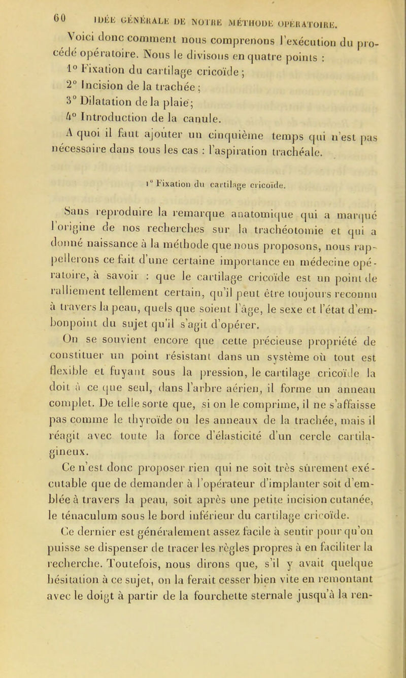 Voici donc comment nous comprenons lexéculion du pro- cède opératoire. Nous le divisons en quatre points : 1° Fixation du cartilage cricoïde ; 2 Incision de ]a trachée ; 3° Dilatation delà plaie; U° Introduction de la canule. A quoi il fout ajouter un cinquième temps qui n'est pas nécessaire dans tous les cas : l'aspiration trachéale. 1° Fixation du cartilage cricoïde. Sans reproduire la remarque anatomique qui a mar(|uc l'origine de nos rechei'ches sur la trachéotomie et qui a donné naissance à la méthode que nous proposons, nous rap- pellerons cefoit d'une certaine importance en médecine opé- ratoire, à savoir : que le cartilage cricoïde est un point île ralliement tellement certain, qu'il peut être toujours reconnu à travers la peau, quels que soient Fâge, le sexe et l'état d'em- bonpoint du sujet qu'il s'agit d'opérer. On se souvient encore que cette précieuse propriété de constituer un point résistant dans un système où tout est flexible et fuyant sous la j^ression, le cartilage cricoïde la doit à ce (|ue seul, dans l'arbre aérien, il forme un anneau conqjlet. De telle sorte que, si on le comprime, il ne s'affaisse pas comme le thyroïde ou les anneaux de la trachée, mais il réagit avec toute la force d'élasticité d'un cercle cartila- gineux. Ce n'est donc proposer rien qui ne soit très sûrement exé- cutable que de demander à l'opérateur d'implanter soit d'em- blée à travers la peau, soit après une petite incision cutanée, le ténaculum sous le bord inférieur du cartilage cricoïde. Ce dernier est généralement assez facile à sentir pour qu'on puisse se dispenser de tracer les règles propres à en fticiliter la recherche. Toutefois, nous diluons que, s'il y avait quelque hésitation à ce sujet, on la ferait cesser bien vite en remontant avec le doigt à partir de la fourchette sternale jusqu'à la ren-