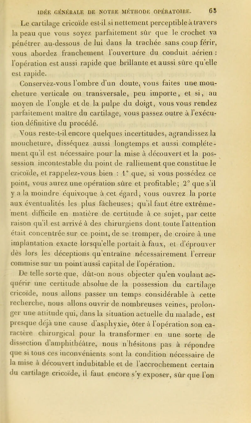 Le cartiliiye cricokle est-il si nettement perceptible à travers la peau que vous soyez parfaitement sûr que le crochet va pénétrer au-dessous de lui dans la trachée sans coup férir, vous abordez franchement l'ouverture du conduit aérien : l'opération est aussi rapide que brillante et aussi sûre qu'elle est rapide. Conservèz-vous l'ombre d'un doute, vous faites une mou- cheture verticale ou transversale, peu importe, et si, au moyen de l'ongle et de la pulpe du doigt, vous vous rendez parfaitement maître du cartilage, vous passez outre à l'exécu- tion définitive du procédé. Vous reste-t-il encore quelques incertitudes, agrandissez la moucheture, disséquez aussi longtemps et aussi complète- ment qu'il est nécessaire pour la mise à découvert et la pos- session incontestable du point de ralliement que constitue le cricoïde, et rappelez-vous bien : 1° que, si vous possédez ce point, vous aurez une opération sûre et profitable; 2° que s'il y a la moindre équivoque à cet égard, vous ouvrez la porte aux éventualités les plus fâcheuses; qu'il faut être extrême- ment difficile en matière de certitude à ce sujet, par cette raison qu'il est arrivé à des chirurgiens dont toute l'attention était concentrée sur ce point, de se tromper, de croire à une implantation exacte lorsqu'elle portait à faux, et d'éprouver dès lors les déceptions qu'entraîne nécessairement l'erreur commise sur un point aussi capital de l'opération. De telle sorte que, dût-on nous objecter qu'en voulant ac- quérir une certitude absolue de la possession du cartilage cricoïde, nous allons passer un temps considérable à cette recherche, nous allons ouvrir de nombreuses veines, prolon- ger une attitude qui, dans la situation actuelle du malade, est pi esque déjà une cause d'asphyxie, ôter à l'opération son ca- ractère chirurgical pour la transformer en une sorte de dissection d'amphithéâtre, nous n'hésitons pas à répondre que si tous ces inconvénients sont la condition nécessaire de la mise â découvert indubitable et de l'accrochement certain du cartilage cricoïde, il faut encore s'y exposer, sûr que l'on