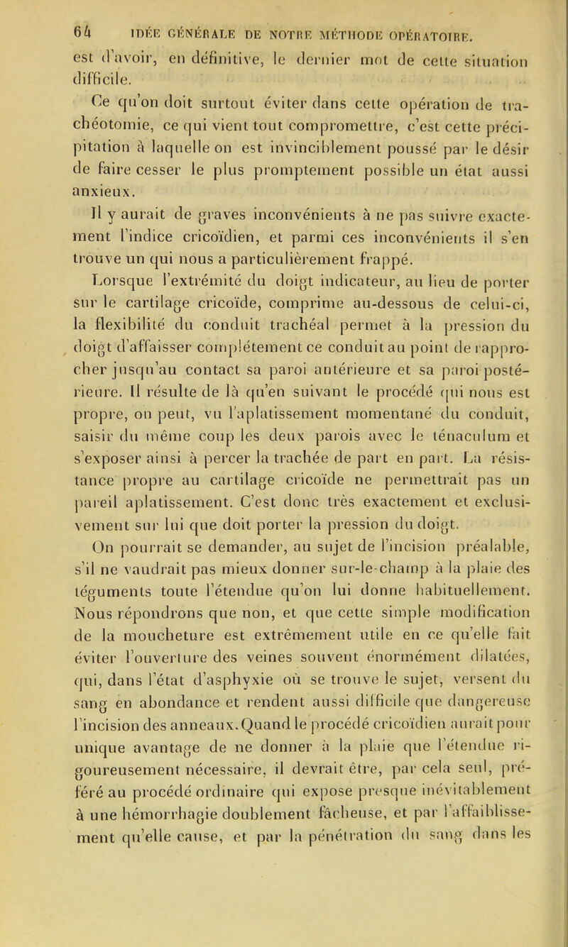 est (Favoir, en définitive, le dernier mot de celte situation difficile. Ce qu'on doit surtout éviter dans cette opération de tra- chéotomie, ce qui vient tout compromettre, c'est cette préci- pitation a laquelle on est invinciblement poussé par le désir de faire cesser le plus promptement possible un état aussi anxieux. Il y aurait de graves inconvénients à ne pas suivre exacte- ment l'indice cricoïdien, et parmi ces inconvénients il s'en trouve un qui nous a particulièrement frappé. Lorsque l'extrémité du doigt indicateur, au lieu de poi-ter sur le cartilage cricoïde, comprime au-dessous de celui-ci, la flexibilité du conduit trachéal permet à la pression du doigt d'affaisser conq)!étement ce conduit au point de rappro- cher jusqu'au contact sa paroi antérieure et sa paroi posté- rieure. Il résulte de là cju'en suivant le procédé f[ui nous est propre, on peut, vu l'aplatissen^ent momentîuié du conduit, saisir du même coup les deux parois avec le ténacuium et s'exposer ainsi à percer la trachée de part en part. La résis- tance propre au cartilage cricoïde ne permettrait pas un pareil aplatissement. C'est donc très exactement et exclusi- vement sur lui que doit porter la pression du doigt. On pourrait se demander, au sujet de l'incision préalable, s'il ne vaudrait pas mieux donner sur-le-champ à la plaie des téguments toute l'étendue qu'on lui donne habituellement. Nous répondrons que non, et que cette simple modification de la moucheture est extrêmement utile en ce qu'elle fait éviter l'ouverture des veines souvent énormément dilatées, qui, dans l'état d'asphyxie où se trouve le sujet, versent du sang en ahondance et rendent aussi difficile que dangereuse l'incision des anneaux. Quand le procédé cricoïdien aurait pour unique avantage de ne donner à la plaie que l'étendue i-i- goureusement nécessaire, il devrait être, par cela seul, pré- féré au procédé ordinaire qui expose presque inévitablement à une hémorrhagie doublement fâcheuse, et par l'affaiblisse- ment qu'elle cause, et par la pénétration du sang dans les