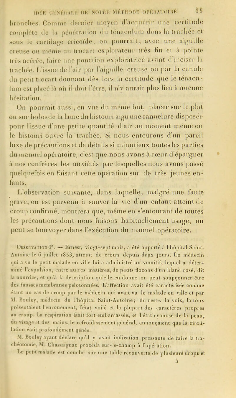 lOKK i;i'..\i:iiAi.r, di'. Noriti'. mi-iiiodk. opi-ha ïoti'.F.. 05 hroiirlu s. Comme dernier moyen d a(;f|ii( rir une coi-iiltide complète de la péiiéti;iiion du ((innculum dans la Uacliée et sous le carlilaye cricouie, on |)()m'rait, avec une aijjuiile creuse on même un trocai-i ex|)l()raU'ur très fin et à pointe très acérée, faire une ponction exploratrice avant d'inciser la trachée, f/issne de i'air |)ar raij;nille creuse ou ]iar la canule du petit trocart donnant dès lors la certitude cpie le ténacn- luni est placé là oii il doit l'être, il n'y aurait plus lieu h aucune hésilalion. On pourrait aussi, en vue du même but, placer sur le plat ou sur ledosde la lame du bistouri aifju une cannelure disposéi; pour 1 issue d'une petite quantité d'aii' au moment même oii le bistoui-i ouvre la trachée. Si nous entourons d'un pareil luxe de précautions et de détails si minutieux toutes les |)ai-iies du manuel opératoire, c'est que nous avons à cœur d'épargner à nos conlVères les anxiétés par lesquelles nous avons passé quelquefois en faisant celte opération sur de très jeunes en- fonts. L'observation suivante, dans laquelle, mal{ji-é une faute f^rave, on est parvenu à sauver la vie d'un enfant atteint de croiqi confirmé, montrera que, même en s'eniourant de toutes les piécautions dont nous faisons habituellement usage, on peut se fourvoyer dans l'exécution du manuel opératoire. OBSEr.VATiON G'. — Eruesf, vin^jl-sept mois, a été apporté à l'hôpital S.iint- Aiitoine le 0 juillet i853, atleint de croup depuis deux jours. Le médecin f|ui a vu le petit malade en ville lui a administré un vomitif, lequel a déter- miné l'expulsion, entre autres matières, de petits flocons d'un blanc rose', dit la nourricp, et qu'à la desciiplion qu'elle en donne on peut soupçonner être des fausses membranes pelotonnées. L'affection avait été caractérisée comme ('l.mt un cas de croup par le médecin qui avait vu le m.dade en ville et par M. Bouley, médecin de l'hôpital Saint-Antoine; du reste, la voix, la toux présentaient renronement, Téiat voilé et la plupart des caractères propres au croup. La respiration était fort embarrassée, et l'état cyanose de là peau, du visaj'p et des mains, le refroidissement général, annonçaient que la circu- lation éi«it profondément {jénée. M. Bouley ayant déclaré qu'il y avait indication pressante de faite la tra- chéotomie, >L Chajsaijnac procéda sur-le-champ à l'opération. Le petit malailc est coucln' sur une table recouverte do plusieurs draps et