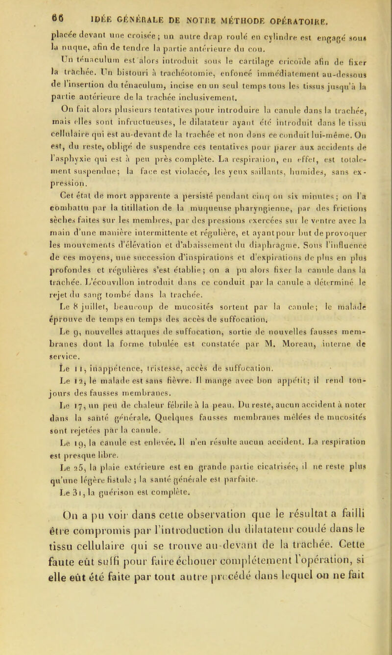 placée devant une croisée; un autre drap roule en cylindre est enpagé sous lu nufiue, afin de tendre la partie antérieure du cou. Un téuaculum est alors introduit sous le cartila{îe cricoïde afin de fixer la trttchée. Un bistouri à trachéotomie, enfoncé immédiatement au-dessous de l'insertion du ténaculum, incise en un seul temps tous les tissus jusqu'à la partie antérieure de la trachée inclusivement. On fait alors plusieurs tentatives pour introduire la canule dans la trachée, mais (Iles sont infructueuses, le dilatateur ayant ctc introduit dans le tissu cellulaire qui est au-devant de la trachée et non dans ce conduit lui-même. On est, du reste, oblif[é de suspendre ces tentatives pour parer aux accidents de l'asphyxie qui est à peu près complète. La respiraiion, en effet, est tolale- uient suspendue; la face est violacée, les yeux saillants, humides, sans ex- pression. Cet état de mort apparente a persisté pendant cinq ou six minutes; on l'a combattu par la titillation de la muqueuse pharyngienne, par des frictions sèches faites sur les membres, par des pressions exercées sur le ventre avec la main d'une manière intermittente et régulière, et ayantpour but deprovoquer les mouvements d'élévation et d'abaissement du diaphragme. Sous l'influence de ces moyens, une succession d'inspirations et d'expirations de plus en plus profondes et régulières s'est établie; on a pu alors fixer la canide dans la trachée. Ij'écouvillon introduit dnns ce conduit par la canule a déterminé le rejet du sang tombé dans la trachée. Le 8 juillet, beaucoup de mucosités sortent par la canule; le malade éprouve de temps en temps des accès de suffocation. Le 9, nouvelles atta(jues de suffocation, sortie de nouvelles fausses mem- branes dont la forme tubulée est constatée par M. Moreau, interne de service. Le I I, inappétence, tristesse, accès de suffocation. Le 12, le malade est sans fièvre. Il mange avec bon appétit; il rend tou- jours des fausses membranes. Le 17, un peu de chaleur félirile à la peau, Du reste, aucun accident à noter dans la santé générale. Quelques fausses membranes mêlées de mucosités sont rejetées par la canule. Le iq, la canule est enlevée. Il n'en résulte aucun accident. La respiration est presque libre. Le aS, la plaie extérieure est en grande partie cicatrisée, il ne reste plus qu'une légère fistule ; la santé générale est parfaite. Le 3i, la guérison est complète. On a pu voit' dans celle observation que le résultat a failli être compromis par l'introduction du dilatateur coudé dans le tissu cellulaire qui se trouve au-devant de la trachée. Cette faute eiât sulfi pour fliire échouer coniplctemenl l opération, si elle eût été faite par tout autre précédé dans lequel 04i ne fait