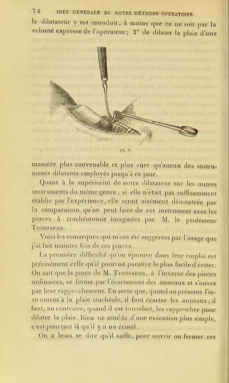 le dilatateur y est introduit, à moins que ce ne soit par la volonté expresse de l'opérateur; 2° de dilater la plaie d'une Pl. 7. manière pl us convenable et plus sûre qu aucun des instru- ments dilatants employés jusqu'à ce jour. Quant à la supériorité de notre dilatateur sur les autres instruments du même genre, si elle n'était pas suffisamment établie par l'expérience, elle serait aisément déuiontrée par la comparaison qu'on peut faire de cet instrument avec les pinces à trachéotomie imaginées par M. le professeur Trousseau. Voici les remarques qui m'ont été suggérées par l'usage que j'ai fait maintes fois de ces j)inces. Lix jîreinière difficulté qu'on éprouve dans leur emploi est précisément celle qu'il pourrait paraître le plus facile d'éviter. On sait que la |)ince de M. Trousseau, à l'inverse des pinces ordinaires, se ferme par l'écartement des anneaux et s'ouvre par leur rapprochement. En sorte que, quand on présente l'in- strument à la plaie trachéale, il faut écarter les anneaux; il faut, au contraire, quand il est introduit, les rapprocher pour dilater la plaie. Rien ne semMe d'une exécution plus simple, c'est pourtant U qu'il y a un écueil. On a beau se dire rpi'ii suffit, pour ouvrir ou fermer ces