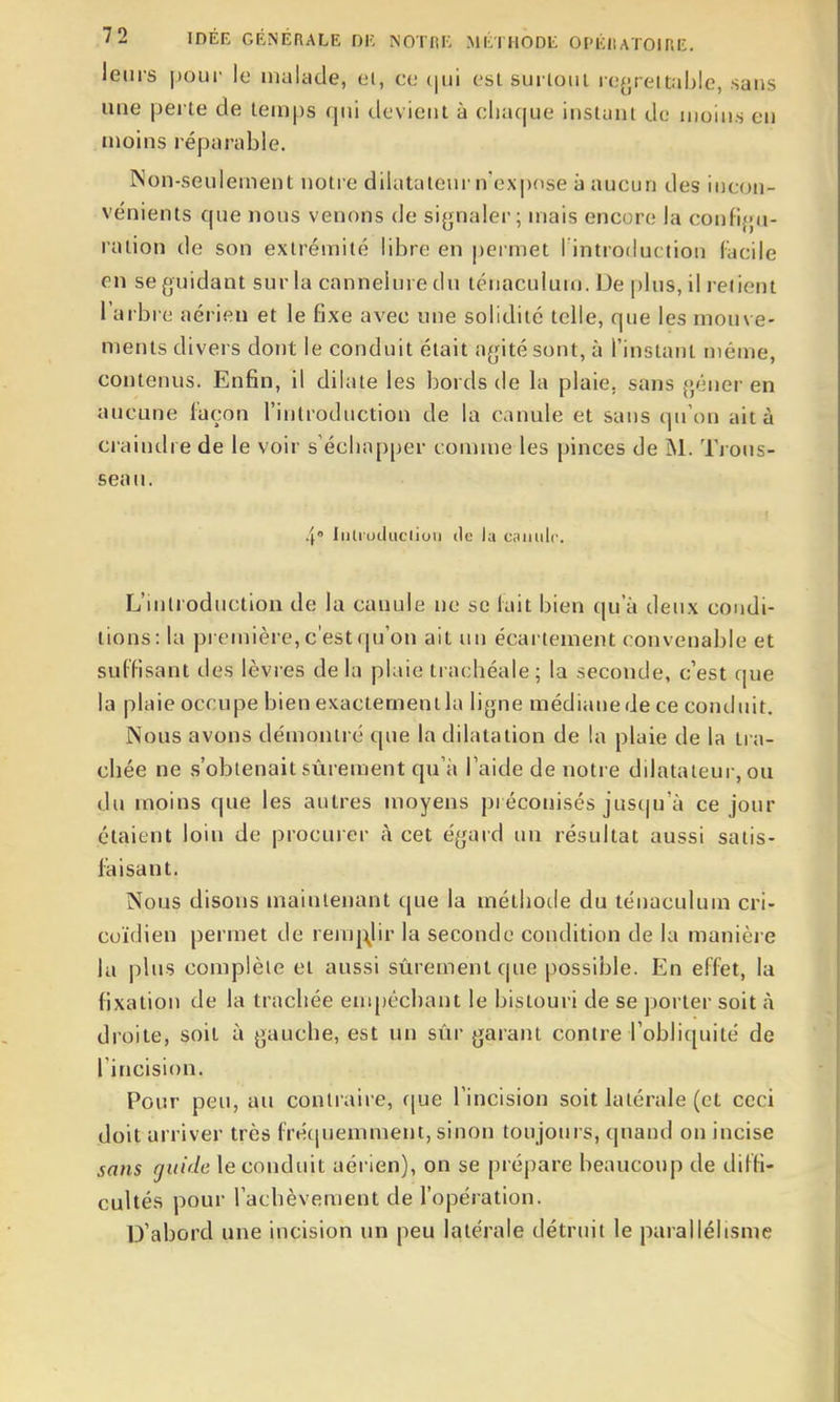 leurs pour le uuilade, et, ce (|ui est surtout re^jrettable, sans une perte de temps qui devient à cliaque instant de moin.s en uioins réparable. Non-seulement notre dilatateur n'expose à aucun des incon- vénients que nous venons de si^jnaler ; mais encore la confifjti- ralion de son extrémité libre en permet Fintroduction Facile en se guidant sur la cannelure du ténaculum. De plus, il retient l'arbre aérien et le fixe avec une solidité telle, que les mouve- ments divers dont le conduit était agité sont, à l'instant même, contenus. Enfin, il dilate les bords de la plaie, sans gêner en aucune l'açon l'introduction de la canule et sans qu'on ait à ci'aindre de le voir s'échapper comme les pinces de INI. Tious- seau. 4° Inlruductiuii do la caiiulc. L'introduction de la canule ne se lait bien qu'à deux condi- tions: la première, c'est qu'on ait un écartement convenable et suffisant des lèvres de la plaie trachéale; la seconde, c'est que la plaie occupe bien exactement la ligne médiane de ce conduit. Nous avons démontré que la dilatation de la plaie de la tra- chée ne s'obtenait sûrement qu'à l'aide de notre dilatateur, ou du moins que les autres moyens préconisés jusqu'à ce jour étaient loin de procurer à cet égard un résultat aussi satis- faisant. Nous disons maintenant que la méthotle du ténaculum cri- coïdien permet de remj:^^lir la seconde condition de la manièi e la plus complète et aussi sûrement que possible. En effet, la fixation de la trachée empêchant le bistouri de se porter soit à droite, soit à gauche, est un sûr garant contre l'obliquité de l'incision. Pour peu, au contraire, f[ue l'incision soit latérale (et ceci doit arriver très fréciuemment, sinon toujours, quand on incise sans guide le conduit aérien), on se prépare beaucoup de diffi- cultés pour l'achèvement de l'opération. D'abord une incision un peu latérale détruit le parallélisme