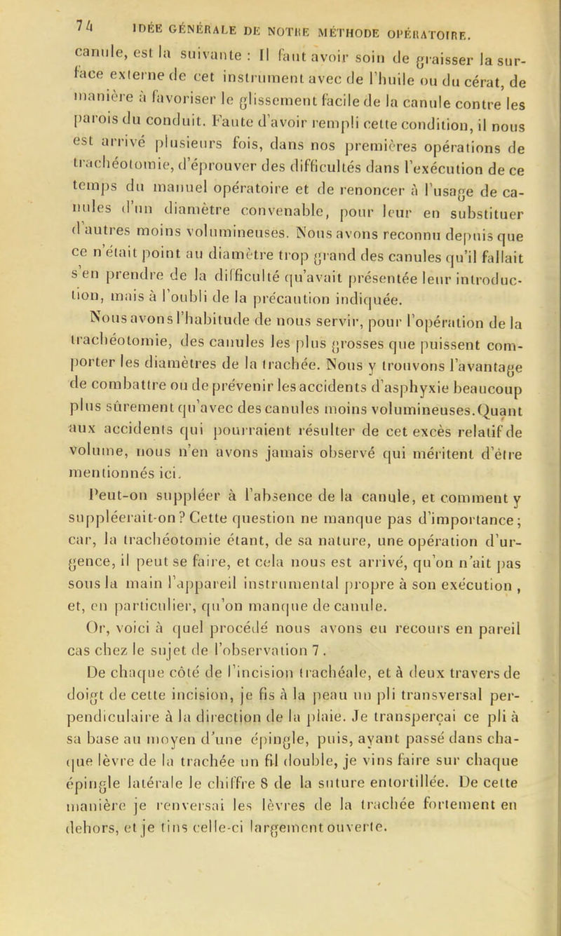 canule, est la suivante : Il faut avoir soin de graisser la sur- face externe de cet instrument avec de Thuile ouducérat,de manière à favoriser le glissement facile de la canule contre les parois du conduit. Faute d'avoir rempli cette condition, il nous est arrivé plusieurs fois, dans nos premières opérations de trachéotomie, d'éprouver des difficultés dans l'exécution de ce temps du manuel opératoire et de renoncer à l'usage de ca- nules d'un diamètre convenable, pour leur en substituer d'autres moins volumineuses. Nous avons reconnu depuis que ce n'était point au diamètre trop grand des canules qu'il fallait s'en prendre de la difficulté qu'avait présentée leur introduc- tion, mais à l'oubli de la précaution indiquée. Nous avons l'habitude de nous servir, pour l'opération de la trachéotomie, des canules les plus grosses que puissent com- porter les diamètres de la trachée. Nous y trouvons l'avantage de combattre ou de prévenir les accidents d'asphyxie beaucoup plus sûrement qu'avec des canules moins volumineuses.Quant aux accidents qui pourraient résulter de cet excès relatif de Volume, nous n'en avons jamais observé qui méritent d'élre mentionnés ici. Peut-on suppléer à l'absence delà canule, et comment y suppléerait-on ? Cette question ne manque pas d'importance; car, la trachéotomie étant, de sa nature, une opération d'ur- gence, il peut se faii e, et cela nous est arrivé, qu'on n'ait pas sous la main l'appareil instrumental propre à son exécution , et, en particulier, qu'on manque de canule. Or, voici à quel procédé nous avons eu recours en pareil cas chez le sujet de l'observation 7 . De chaque côté de l'incision trachéale, et à deux travers de doigt de cette incision, je fis à la peau un pli transversal per- pendiculaire à la direction de la plaie. Je transperçai ce pli à sa base au moyen d\me épingle, puis, ayant passé dans cha- {|ue lèvre de la trachée un fi^l double, je vins faire sur chaque épingle latérale le chiffre 8 de la suture entortillée. De celte manière je renversai les lèvres de la trachée fortement eu dehors, et je tins celle-ci largement ouverte.