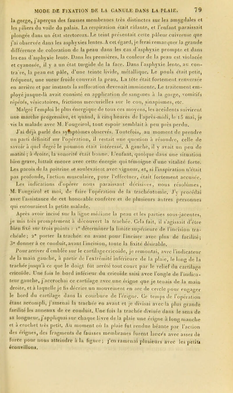la {jorc.e, j'aperçus des fausses ineiiibrancs très distinctes sur les amygdales et les [liliers du voile du palais. La res|)iraiion était râlante, et l'enfant paraissait plongée dans un état stertoreux. Le teint présentait celte pâleur cuivreuse que j'ai observée dans les aspliyxies lentes. A cet égard, je ferai remarijUGr la grande différence de coloration de la peau dans les cas d'asphyxie prompte et dans les cas d'asphyxie lente. Dans les premières, la couleur de la peau est violacée et cyanosée, il y a un état turgide de la face. Dans l'asphyxie lente, au con- tra're, la peau est pâle, d'une teinte livide, métallique. Le pouls était petitj fréquent, une sueur froide couvrait la peau. La tête était fortement renversée en arrière et par instants la suffocation devenait imminente. Le li-aitcmcnt em- ployé jusque-là avait consisté en application de sangsues à la gorge, \ omitif3 répétés, vésieatoires, frictions meri'urielles sur le cou, sinapismes, etc. Malgré l'emploi le plus énergique de tous ces moyens, les accidents suivirent une marche progressive, et quand, à cinq heures de l'après-midi, le î5 mai, je vis la malade avec M. Fougeirol, tout espoir semblait à peu près perdu. J'ai déjà parlé des syfhptomes observés. Toutefois, au moment de prendre un parti définitif sur l'opération, il restait une question à résoudre, celle de savoir à quel degré le poumon était intéressé. A gauche, il y avait un peu de matité; à droite, la sonorité était bonne. Ij'enfant, quoi([ue dans une situation bien grave, luttait encore avec cette énergie qui témoigne d'une vitalité forte. Les parois de la poitrine se soulevaient avec vigueur, et, si l'inspiralion n'était pas profonde, l'action musculaire, pour l'effectuer, était fortement accusée. Les indications d'opérer nous paraissant décisives, nous résokimes, M. Fougeirol et moi, de faire l'opération de la trachéotomie. J'y prorédai avec l'assistance de cet honoiable confrère ei de plusieurs autres personnes qui entouraient la petite malade. Après avoir incisé sur la ligue médiane la peau el les parties sous-jacenles, je mis très promptement à découvert la trachée. Cela fait, il s'agissait d'être bien fixé sur trois points : t° déterminer la limite supérieure de l'incision tra- chéale; 2 porter la trachée en avant pour l'inciser avec plus de facilité; 3 donnera ce conduit, avant l'incision, toute la fixité désirable. Pourarriver d'emblée sur le cartilagecricoïde, je remontai, avec l'indicateur de la main gauche, à partir de l'extrémité inférieure de la plaie, le long de la trachéejnsqu'à ce que le doigt fût arrêté tout court par le relief du cartilage cricoïde. Une fois le bord inférieur du cricoïde saisi avec l'ongle de l'indica- teur gauche, j'accrochai ce cartilage avec une éiigne que je tenais de la main droite, et à laquelle je fis décrire un mouveuieni en arc de cercle pour engager le bord du cartilage dans la courbure de l'érignc. Ce temps de l'opération étant accompli, j'amenai la trachée en avant et je divisai avec la plus grande facilité les anneaux de ce conduit. Une fois la trachée divisée dans le sens de ja longueur, j'appliquai sur chaque lèvre de la plaie une érigne à long manche et à crochet très petit. Au moment on la plaie fut rendue béante par l'aciion des érignes, des fragments de fausses membranes furént lancés avec assez do force pour nous atteindre à la figure; j'en ramenai plusieurs avec les peliu éconvilloni.