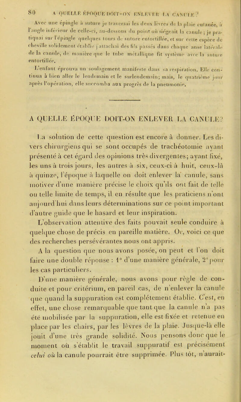 Avec une épingle à suture ji! Iravcrsui les deux li';vres de In |)l,iie cutanée, :i l'jiijjle iuléiienr de celle-ci, nu-dessous du peint où siégeait In canule; je pra- tiquai sur l'cpinjiile f|uel(]ues tours de suture entortillée, et sur cette espèce de cheville solidement étahric j'atlacliai des fils passés dans chaque anse latérale de la cnnide, de manière que le tuhe métallique fît système avrc la sntuie entortillée. L'enfant éprouva un sonlajremeni manifeste dans sa respiration. Elle con- tinua à bien aller le lendcunain et le surlendemain; mais, le quatrième joiu- après l'opération, elle succomba aux progrès de la pneumonie. A QUELLE Epoque doit-ojs enlever la canule? La solution de cette question est encore à donner. Les di- vers cliirmgiens qui se sont occupés de trachéotomie ayant présenté à cet é^jard des opinions très divergentes; ayant fixé, les uns à trois jours, les autres à six, ceux-ci à huit, ceux-là à quinzn, ré[)oque à laquelle on doit enlever la canule, sans motiver d'une manière précise le choix qu'ils ont fait de telle ou telle limite de temps, il en résulte que les praticiens n'ont aujnurd hui dans leurs déterminations sur ce point impoi tant d'autre guide que le hasard et leur inspiration. L'observation attentive des faits pouvait seule conduire à quelque chose de précis en pareille matière. Or, voici ce que des recherches persévérantes nous ont appris. A la (juestion rpie nous avons posée, on peut et Ton doit faire une double réponse : 1° d'une manière générale, '2|)onr les cas particuliers. D'une manière générale, nous avons pour rèyle de con- duite et pour critérium, en pareil cas, de n'enlever la canule (jue quand la suppuration est complètement établie. C'est, en effet, une chose remarquable que tant que la canule n'a pas été mobilisée par la suppuration, elle est fixée et retenue eu place par les chairs, par les lèvres de la plaie. Jusque-là elle jouit d'une très grande solidité. Nous pensons donc que le moment oii s'établit le travail suppuratif est précisément celui où la canule pourrait être supprimée. Plus tôt, n'aurait-