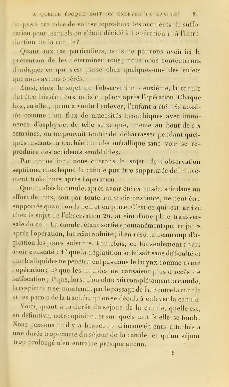 OU pas à craindre de voir se roproduiro les accidents de sulfo- cation pour lesi|nels on s'était décidé à l'ojjéraiion et à l'iniro- iluciion de la canide? Quant aux cas particuliers, nous ne pouvons avoir ici la prétention de les déterminer tous; nous nous conienteions d'indiquer ce qui s'est passé clie7. quelques-uns des sujets que nous avions o|)érés. Ainsi, chez le sujet de l'observation deuxième, la canule dut être laissée deux mois en place après l'opération. Chaque ibis, en effet, qu'on a voulu l'enlever, l'enfant a été pris aussi- tôt comme (l'un flux de mucosités bronchi(jues avec immi- nence d'aspliyxie, de telle sorte que, même au bout de six semaines, on ne pouvait tenter de débai rasser pendant quel- ques instants la trachée du tube métallique sans voir se re- produire des accidents semblables. Par opposition, nous citerons le sujet de l'obsei-vation septième, chezlequel la canule put être supprimée définitive- ment trois jours après l'oiiéi ation. Quelquefois la canule, après avoir été expulsée, soit dans un effort de toux, soit par toute autre circonstance, ne peut être supportée quand on la remet en place. C'est ce qui est arrivé cliez le sujet de l'observation 26, atteint d'une plaie transver- sale du cou. La canule, étant sortie spontanément quatre jours après l'opération, fut réintroduite; il en résulta beaucoup d'a- gitation les jours suivants. Toutefois, ce fut seulement après avoir constaté : 1° que la déglutition se faisait sans difficulté et que les li(juides ne pénétraient pas dans le larynx comme avant l'opération; 2° que les liquides ne causaient plus d'accès de sulfocation; 3°(|ue, lorsqu'on obturaitcomplétementia canule, la respiration se maintenait par le passage de l'air entrela canule et les parois de la trachée, qu'on se décida à enlever la canule. Voici, quant à la durée du séjour de la canide, quelle est, en définitive, notre opinion, et sur quels motifs elle se fonde. Nous pensons qu'il y a beaucoup d'inconvénients attachés à une durée tropcoinne du séjour de la canule, et qu'un séjour trop prolongé n'en entraîne pre<;que aucun. 6