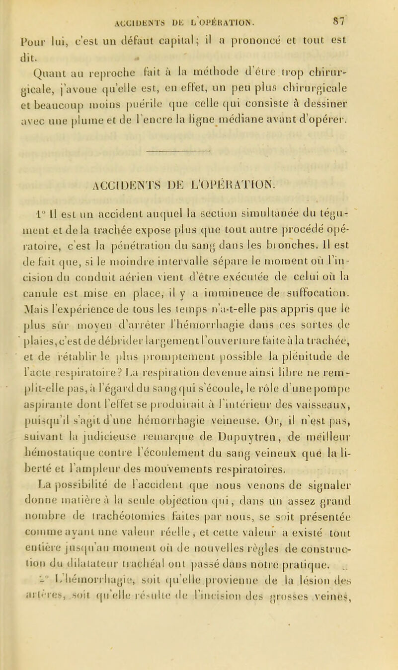 Pour lui, c'est un défaut capilal; il a pionoiicé et tout est dit. - Quant au reproche fait à la méthode d'éire trop chiriir- {>icale, j'avoue qu'elle est, eu effet, un peu piur. chirur^jicale et beaucoup n)oins puérile que celle c|ui consiste à dessiner avec une plume et de l'encre la lijjne niédiane avant d'opérer. ACClIJiiiNTS DE L'OFÉHATIUN. 1 Il est un accident auquel la section simultanée du tégu- ment et delà trachée expose plus que tout autre |)rocédé opé- i-atoire, c'est la pénétration du saufj daus les bronches, il est de fait que, si le moiudre inlervalle sépare le moment où l'in- cision du conduit aérien vient d'être exécutée de celui où la canule est mise en place, il y a imminence de suffocation. Mais l'expérience de tous les temps lùi-t-elle pas appris que \c plus sur moyeu d'arrêter l'hémorrhagie dans ces sortes de plaies,c'est de débrider lar[]ement l'ouveriure faite à la trachée, et de rétablir le plus promptemeni possible la plénitude de l'acte respiratoire? l.a respiraiion deveimeainsi libre ne rem- plit-elle pas, à l'égard du sang qui s'écoule, le rôle d'une pompe aspirante dont l'effet se produirait à l'intérieur des vaisseaux, puisqu'il s'agit d'une hémorrbagie veineuse. Or, il n'est pas, suivant la judicieuse remarque de Dupuytren, de meilleur hémostatique contre l'écoulement du sang veineux que la li- berté et l'ampleur des mouvements respiratoires. T.a possibilité de l'accident c|ue nous venons de signaler donne matière à la seule objection (pii, dans un assez grand nombre de irachéolomies faites par nous, se soit présentée comme ayant une valein- réelle , et celte valeur a existé tout entière jusfpi'au moment où de nouvelles règles de construc- tion du dilatatem- trachéal ont |)asaé dans notre pratirpie. ■- I> hémorriiagi'j, soit t|u'elle provienne de la lésion des arl>-res, soit (pM'ile ré-iilK; de l'incision des {;rosses veine.?,