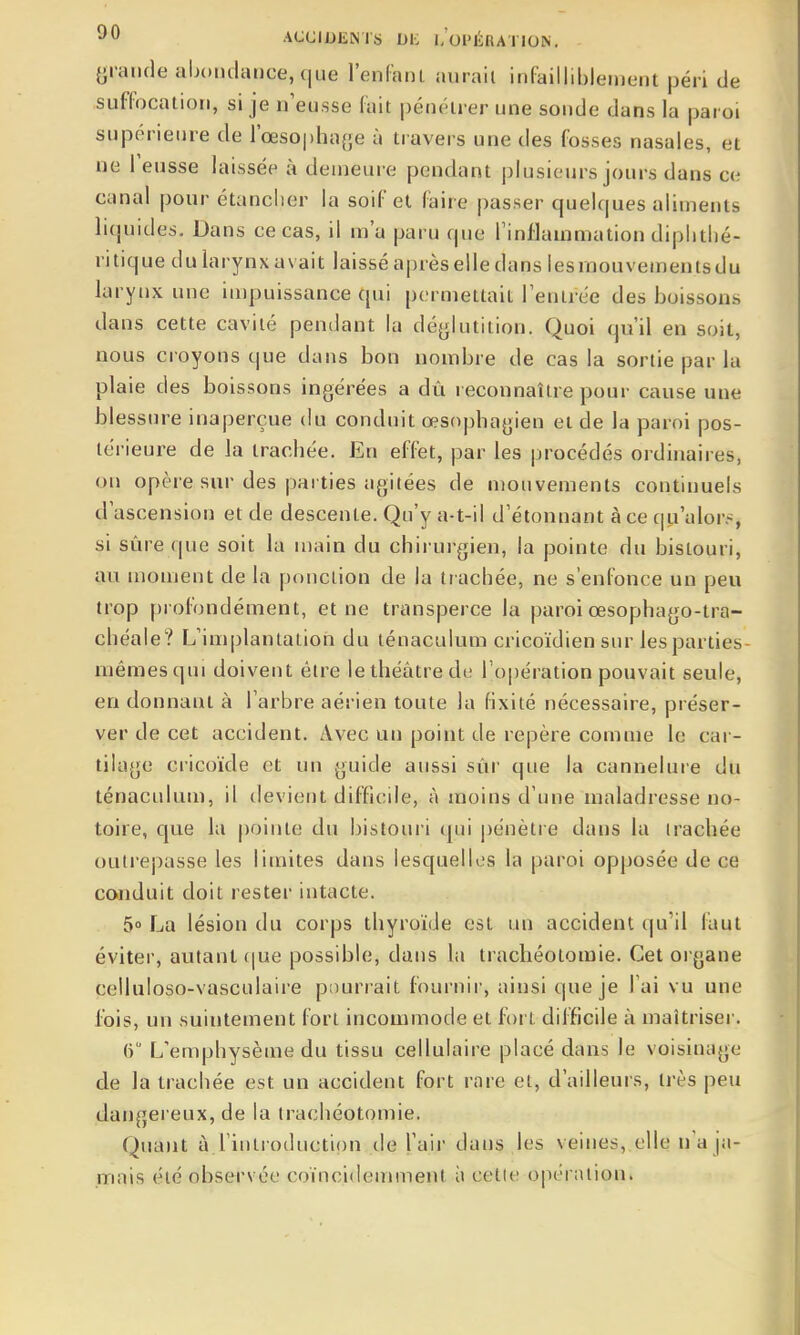 grande abondance, que l'enlanl aurait infailliblement péri de suffocation, si je n'eusse fait pénétrer une sonde dans la paroi supérieure de l'œsophaf^e à travers une des fosses nasales, et ne l'eusse laissée à demeure pendant ()lusi(Mjrs jours dans ce canal pour étanclier la soif et faire passer quelques aliments liquides. Dans ce cas, il m'a paru que l'inflammation dipbthé- ritique dularynxavait laisséaprèselledans lesraouven)entsdu larynx une impuissance qui permettait l'entrée des boissons dans cette cavité pendant la déglutition. Quoi qu'il en soit, nous croyons que dans bon nombre de cas la sortie par la plaie des boissons ingérées a dù reconnaître pour cause une blessure inaperçue du conduit œsophagien et de la paroi pos- térieure de la trachée. En effet, par les procédés ordinaires, on opère sur des parties agitées de mouvements continuels d'ascension et de descente. Qu'y a-t-il d'étonnant à ce c|u'alor.-, si sûre que soit la main du chirurgien, la pointe du bistouri, au moment de la ponction de la trachée, ne s'enfonce un peu trop profondément, et ne transperce la paroi œsophago-tra- chéale? L'implantation du ténaculum cricoïdien sur les parties- mêmes qui doivent être le théâtre de ro|3ération pouvait seule, en donnant à l'arbre aérien toute la fixité nécessaire, préser- ver de cet accident. Avec un point de repère comme le car- tilage cricoïde et un guide aussi sûr que la cannelure du ténaculum, il devient difficile, à moins d'une maladresse no- toire, que la pointe du bistouri qui |)énètre dans la trachée outrepasse les limites dans lesquelles la paroi opposée de ce conduit doit rester intacte. 5» La lésion du corps thyroïde est un accident qu'il faut éviter, autant (|ue possible, dans la trachéotomie. Cet organe celluloso-vasculaire pourrait fournir, ainsi qne je l'ai vu une fois, un suintement fort incommode et fort difficile à maîtriser. 6 L'emphysème du tissu cellulaire placé dans le voisinage de la trachée est un accident fort rare et, d'ailleurs, très peu dangereux, de la trachéotomie. Quant à l'introduction de l'aii- dans les veines, elle n'a ja- mais été observée coïncidemment à cette opération.