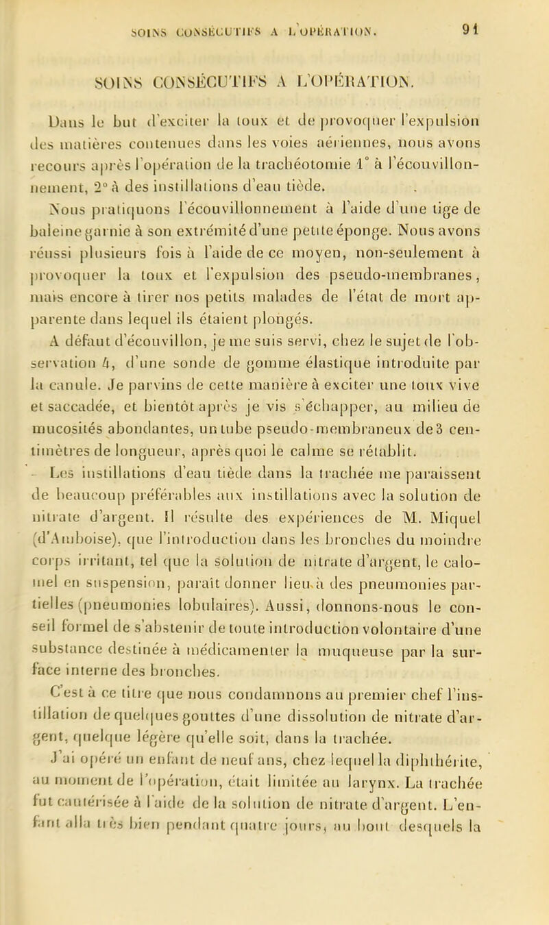 COÎSSÉGUTIFS A LOI'ÉRATIUÎN. Dans lu but dexciier la loiix et de |)rovoc|iief l'expulsion des matières contenues dans les voies aériennes, nous avons recours a|)rfcs ro|jération de la tiachéotonne 1° à récouvillon- nenient, 2° à des instillations d'eau tiède. ^ous prati(|uons récouvillonnement à l'aide d'une tige de baleine garnie à son extrémité d'une petite éponge. Nous avons réussi plusieurs l'ois à l'aide de ce moyen, non-seulement à ])rovocpier la toux et l'expulsion des pseudo-membranes, mavs encore à tirer nos petits malades de l'état de mort a|»- parente dans lequel ils étaient plongés. A défaut d'écouvillon, je me suis servi, chez le sujet de l ob- servation U, d'une sonde de gomme élastique introduite par la canule. Je parvins de cette manière à exciter une toux vive et saccadée, et bientôt après je vis s échapper, au milieu de mucosités abondantes, un tube pseudo-membraneux de3 cen- timètres de longueur, après quoi le calme se rétablit. Les instillations d'eau tiède dans la trachée me paraissent de beaucoup préférables aux instillations avec la solution de nitrate d'argent. Il résulte des expériences de M. Miquel (d'Amboise), que l'introduction dans les bronches du moindre corps irritant, tel que la solution de nitrate d'argent, le calo- inel en suspension, paraît donner iieu-à ties pneumonies par- tielles (pneumonies lobulaires). Aussi, donnons-nous le con- seil formel de s'abstenir de toute introduction volontaire d'une substance destinée à médicamenler la muqueuse par la sur- face interne des bronches. C'est à ce titre que nous condamnons au premier chef l'ins- tillation de quel(|ues gouttes d'une dissolution de nitrate d'ar- gent, r|uelque légère qu'elle soit, dans la trachée. J'ai o[)éré un enfiint de neuf ans, chez lequel la dipbibéi ite, au moment de l'opération, était limitée au larynx. La irachée fut cauiérisée à l'aide de la solution de nitrate d'argent. L'en- fiini <dla tiès bien pendant quatre jours, nu bout desquels la