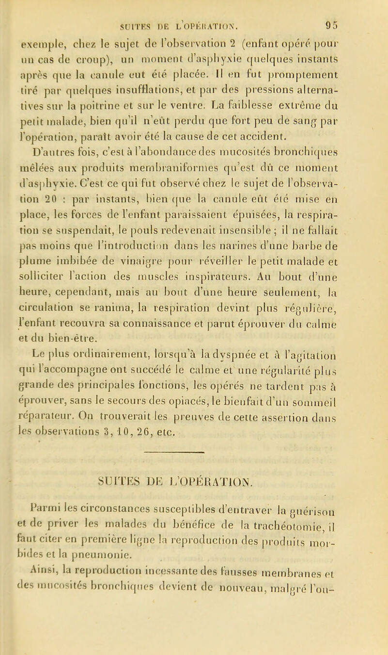 exemple, chez le sujet de l'observation 2 (enfant ojDéré |joui- un cas de croup), un moment d'asphyxie ([uelques instants après que la canule eut été placée. Il en fut promptement tiré par qjielques insufflations, et par des pressions alterna- tives sur la poitrine et sur le ventre. La faihiesse extrême du petit malade, bien qu'il n'eût perdu que fort peu de san^ par l'opération, paraît avoir été la cause de cet accident. D'autres fois, c'est à l'abondance des mucosités bronchicpies mêlées aux produits membraniformes qu'est dû ce moment il asphyxie. C'est ce qui fut observé chez le sujet de l'observa- tion 20 : par instants, bien (jue la canule eût été mise en place, les forces de l'enfant paraissaient épuisées, la respira- tion se suspendait, le pouls redevenait insensible ; il ne fallait pas moins que l'introduction dans les narines d'une barbe de plume imbibée de vinaigre pour i-éveiller le petit malade et solliciter l'action des muscles inspirateurs. Au bout d'une heure, cependant, mais au bout d'une heure seulement, la circulation se ranima, la respiration devint plus régulière, l'enfant recouvra sa connaissance et parut éprouver du calme et du bien-être. Le plus ordinairement, lorsqu'à la dyspnée et à l'agitation qui l'accompagne ont succédé le calme et une régularité plus grande des principales fonctions, les opérés ne tardent pus à éprouver, sans le secours des opiacés, le bienfait d'un sommeil réparateur. On trouverait les preuves de cette assertion dans les observations 3,10,26, etc. SUITES DE L'OFÉRATIOIN. Parmi les circonstances susceptibles d'entraver la giiérison et de priver les malades du bénéfice de la trachéotomie, il faut citer en première ligne la reproduction des produits mor- bides et la pneumonie. Ainsi, la reproduction incessante des fausses membranes et des mucosités bronchiques devient de nouveau, malgré l'on-