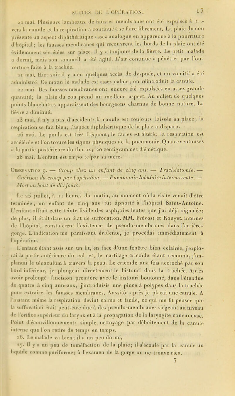 SUITKS l)K I.Ol'KIl.Vl'ION. '-H 20 mai. Plusieurs lamijcaux ilc fausses membranes ont élé expulséi à lr;> vers la canule et la respiration a conliiiué à se t'.iii e lihrcmcrit. I/a jt'aic du cou présente un aspect iliphthéritique assez analogue en apparence à la pourriture d'hôpital; les fausses membranes qui recouvrent les bords de la plaie onteié évidemuient sécrétées sur place, il y a toujours de la fièvre. Le petit malade a dormi, mais son sommeil a (:té agité. L'air continue à péiie'trer par l'ou- verture faite à la trachée. Qi mai. Hier soir il y a eu quelques accès de dyspnée, et un vomitif a élé administré. Ce matin le malade est assez calme; on réintroduit la canule. 22 mai. Des fausses membranes ont encore élé expulsées en assez grande quantité; la plaie du cou prend un meilleur aspect. Au milieu de quelques points blancliàtius apparaissent des bourgeons cbarnus de bonne nature. La Hèvre a diminué. 23 mai. Il n'y a pas d'accident; la canule est toujours laissée en place; la respiration se fait bien; l'aspect diphtliérilirpie de la plaie a disparu. 26 mai. Le pouls est très fré(|uenl; le faciès est altéré; la respiration est accélérée et l'on trouve les signes physiques de la pneumonie. Quatre ventouses à la partie postérieure du thora.'c; 20 centigrammes d'émétique. 28 mai. L'enfant est emporté par sa mère. OBsEnv.vTios g. — Croup citez un enfant de cinq ans. — Trachéotomie.— Giiérison du croup par l'opération. —Pneumonie lobulaird intercurrente,— Mort au bout de dix jours. Le i5 juillet, à 11 heines du matin, au moment oii la visite venait d'être terminée, un enfant de cinq ans fut apporté à l'hôpital Saint-Antoine. L'enfant offrait cette teinte livide des asphyxies lentes que j'ai déjà signalée; de [)lns, il était dans un état de suffocation. MM. Prévost et Rouget, internes de l'hôpital, constatèrent l'existence de pseudo-mendDranes dans l'arrière- gorge. L'indication me paraissant évidente, je procédai immédiatement à I oj)ération. L'enfant étant assis sur un lit, en face d'une fenêtre bien éclairée, j'explo- rai la partie antérieure du col et, le cartilage crico'i'de étant reconnu, j'im- plantai le ténaculumà travers la peau. Le crico'i'de une fois accroché par son bord inférieur, je plongeai directement le bistouri dans la trachée. Après avoir prolongé l'incision première avec le bistouri boutonné, dans l'étendue de quatre à cinq anneaux, j'introduisis une pince à polypes dans la trachée pour extraire les fausses membranes. Aussitôt après je plaçai une canule. A l'instant même la respiration devint calme et facile, ce qui me Ht penser que la suffocation était peut-être due à des pseudo-membranes siégeant au niveau de l'orifice supérieur du larynx et à la propagation de la laryngite couenneuse. Point d'écouvillonnement; simple nettoyage par déboîtement de la canule interne que l'on retire de temps en temps. 26. Le malade va bien; il a un peu dormi. 27. Il y a un peu de tuméfaction de la plaie; il s'écoule par la canule un liquide comme puriforme; à l'examen de la gorge on ne trouve rien.