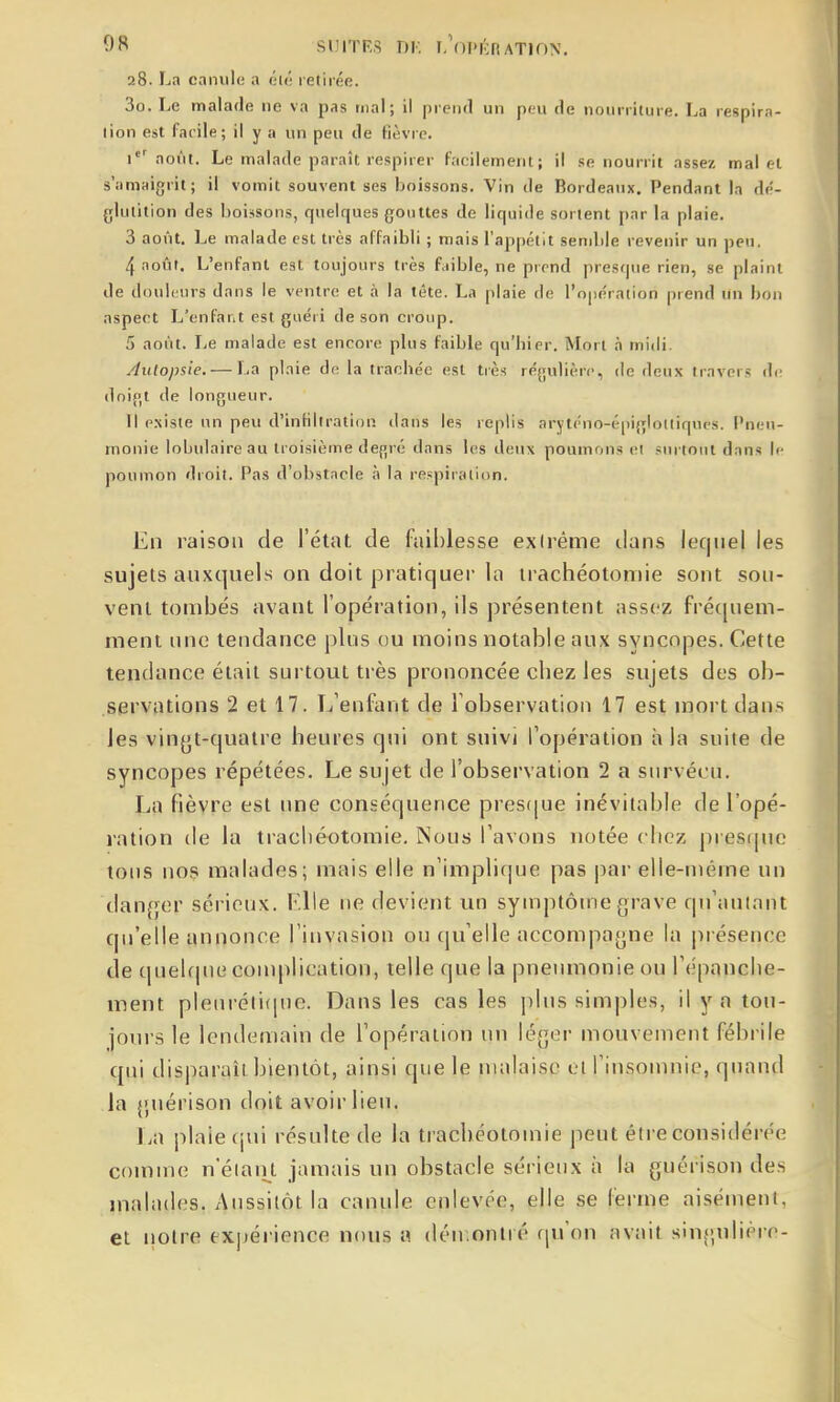 28. La canule a éK- retirée. 3o. Le malade iie va pas tnal; il preiul un ptu de nourriture. La respira- lion est facile; il y a un peu de fièvre. r' août. Le malade paraît respirer facilement; il se nourrit assez mal et s'iimaigi it ; il vomit souvent ses boissons. Vin de Bordeaux. Pendant la dé- glulilion des boissons, quelques gouttes de liquide sortent par la plaie. 3 août. Le malade est très affaibli ; mais l'appétit semble revenir un peu. 4 août. L'enfant est toujours très faible, ne prend presque rien, se plaint de douli'urs dans le ventre et à la tête. La plaie de l'opération prend un bon aspect L'enfant est guéri de son croup. 5 août. Le malade est encore plus faible qu'hier. Mort à midi. Autopsie. — La plaie de la trachée est très réfiulièrc, de deux travers d<' doip|t de longueur. Il existe un peu d'infiltration dans les replis aryt('no-é|iiglolliques. Pneu- monie lobulaireau troisième defjré dans les deux poumons et surtout dans If- poumon droit. Pas d'obstacle à la respiration. En raison de l'état de faiblesse extrême tlans lec|iiel les sujets auxquels on doit pratiquer la trachéotomie sont sou- vent tombés avant l'opéiation, ils présentent assez frécpiem- ment luie tendance plus ou moins notable aux syncopes. Cette tendance était surtout ti ès prononcée chez les sujets des ob- servations 2 et 17. I/enfant de l'observation 17 est niortdans les vingt-quatre heures qui ont suivi Topération à la suite de syncopes répétées. Le sujet de l'observation 2 a survécu. La fièvre est ime conséquence prestjue inévitable de l'opé- ration de la trachéotomie. Nous l'avons notée chez presipu; tons nos malades; mais elle n'implicjue pas par elle-même un tlanf^er sérieux. Elle ne devient un symptôme grave qu'autant qu'elle annonce l'invasion ou qu'elle accompagne la présence de quehpie complication, telle que la pneumonie ou l'cipanche- ment pleiu-élitinc. Dans les cas les plus simples, il y a tou- jours le lendemain de l'opération un léger mouveiucnt fébrile qui disparait bientôt, ainsi que le malaise 01 l'insonuiie, quand la guérison doit avoir lieu. La plaie (jui résulte de la trachéotomie peut éire considérée comme n'éiaiU jamais un ohstacle sérieux à la guérison des malades. Aussitôt la canule enlevée, elle se ferme aisément, et iiolre ex]iérience nous a déir.ontré qu'on avait singulière-