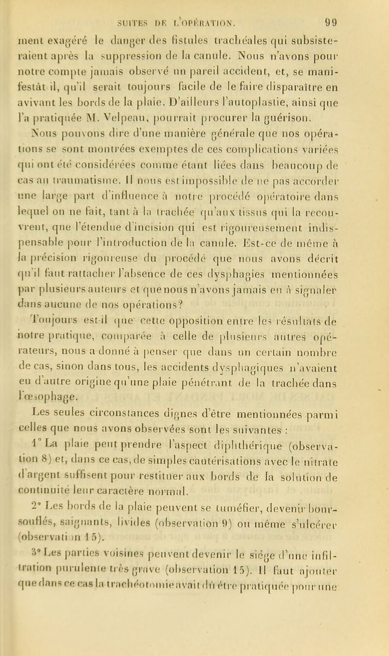 inenl exagéré le cianyer des Hstules trachéales qui subsiste- raient après la suppi'ession de la canule. Nous n'avons pour notre compte jauiais observé mi pareil accident, et, se mani- festât il, qu'il serait toujours facile de le faire disparaître en avivant les bords de Ja plaie. D'ailleurs l'autoplaslie, ainsi que l'a pratiquée M. Velpeau, pourrait procurer la guérisoii. Nous pouvons dire d'une manière générale que nos opéra- tions se sont montrées exemptes de ces complications variées qui ont été considérées comme étant liées dans beaucoup de cas au traumatisme, il nous est impossible de ne pas accordei' une large part d'influence à notre procédé opératoire dans lequel on ne fait, tant à In trachée qu'aux tissus cpii la recou- vrent, que l'étendue d'incision qui est l igoureusemeiit indis- pensable pour Fintroduction de lii canule. Est-ce de même à Ja précision i-igoureuse du procédé que nous avons décrit qu'il faut rattacher l'absence de ces dysphagies mentionnées par plusieursauiein-s et quenous n'avons jamais en à signaler dans aucune de nos opérations? Toujouis est il que cette opposition entre Icî résultats de iiotre pratique, couq)arée à celle de |)liisieurs autres opé- rateurs, nous a donné à penser que dans un certain nombre de cas, sinon dans tous, les accidents dysphagiques n'avaient eu d'autre origine qu'une plaie pénétrant de la trachée dans l'œiophage. Les seules circonstances dignes detre mentionnées parmi celles que nous avons observées sont les suivantes : r La plaie peut prendre l'aspect diplithériqiie (observa- tion 8) et, dans ce cas, de simples cautérisations avec le nitrate d'argent suffisent pour restituer aux bords de la solution de continuité leur caractère normal. 2 Les bords de la plaie peuvent se tuméfier, devenir bour- souflés, saignants, livides (observation 9) ou même s'ulcérer (observati m 15). 3 Les parties voisines peuvent devenir le siège (rime infil- tration purulente très grave (observation 15). Il faut ajouter que dans re cas la trachéotnmieavail dû être pratiquée pour une