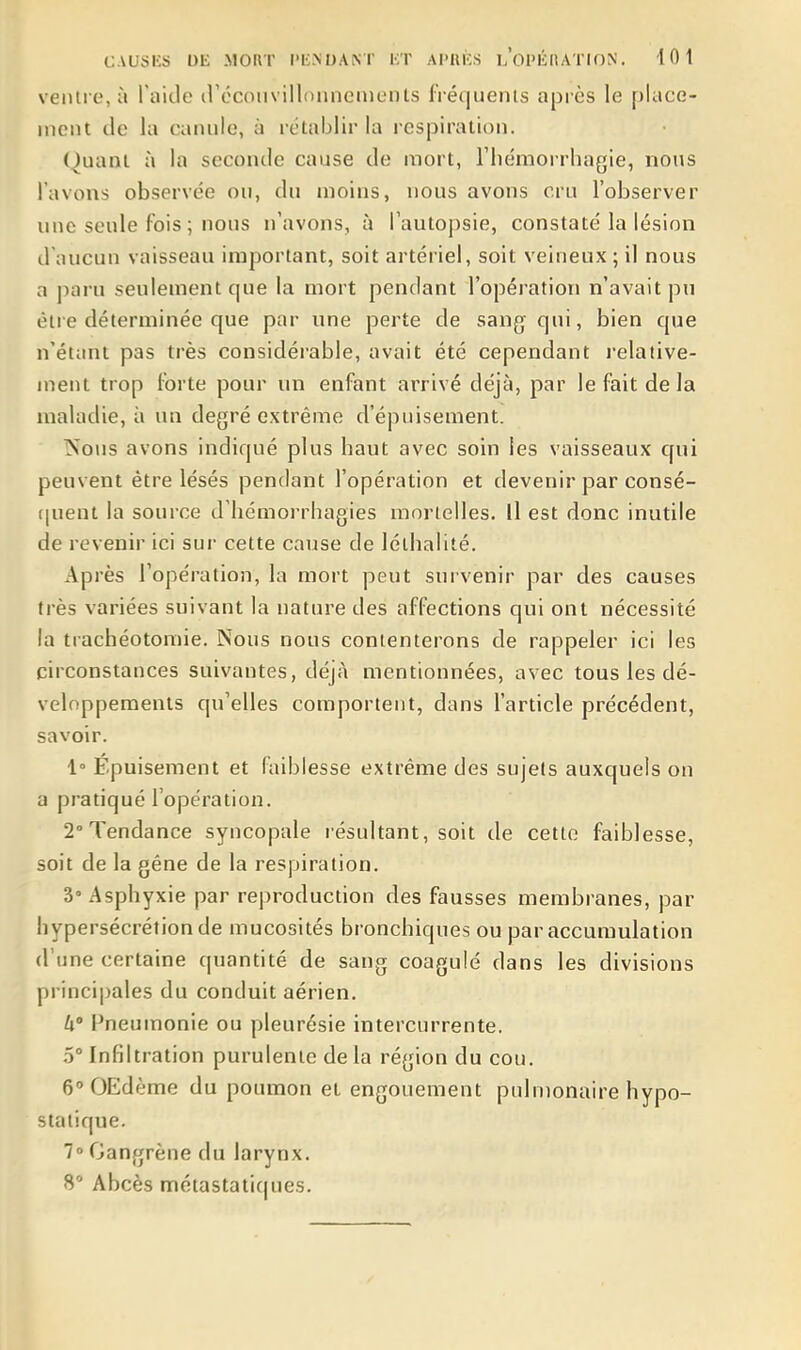 ventre, à I nitie (réconvillonnenients fréquents après le place- ment de la canule, à rétablir la respiration. (^uani à la seconde cause de mort, l'iiémorrhagie, nous l'avons observée ou, du moins, nous avons cru l'observer une seule fois ; nous n'avons, à l'autopsie, constaté la lésion d'aucun vaisseau important, soit artériel, soit veineux; il nous a paru seulement que la mort pendant l'opération n'avait pu être déterminée que par une perte de sang qui, bien que n'étant pas très considérable, avait été cependant i-elative- inent trop forte pour un enfant arrivé déjà, par le fait de la maladie, à un degré extrême d'épuisement. Nous avons indiqué plus haut avec soin les vaisseaux qui peuvent être lésés pendant l'opération et devenir par consé- f|uent la source d'hémorrhagies morlelles. Il est donc inutile de revenir ici sur cette cause de lélhalité. Après l'opération, la mort peut survenir par des causes très variées suivant la nature des affections qui ont nécessité la trachéotomie. Nous nous contenterons de rappeler ici les circonstances suivantes, déjà mentionnées, avec tous les dé- veloppements qu'elles comportent, dans l'article précédent, savoir. 1° Épuisement et faiblesse extrême des sujets auxquels on a pratiqué l'opération. 2'Tendance syncopale résultant, soit de cette faiblesse, soit de la gêne de la respiration. 3° Asphyxie par reproduction des fausses membranes, par hypersécrétion de mucosités bronchiques ou par accumulation d'une certaine quantité de sang coagulé dans les divisions principales du conduit aérien. W Pneumonie ou pleurésie intercurrente. 5° Infiltration purulente de la région du cou. G'OEdème du poumon et engouement pulmonaire hypo- staiique. 7° Gangrène du larynx. 8' Abcès métastatiques.