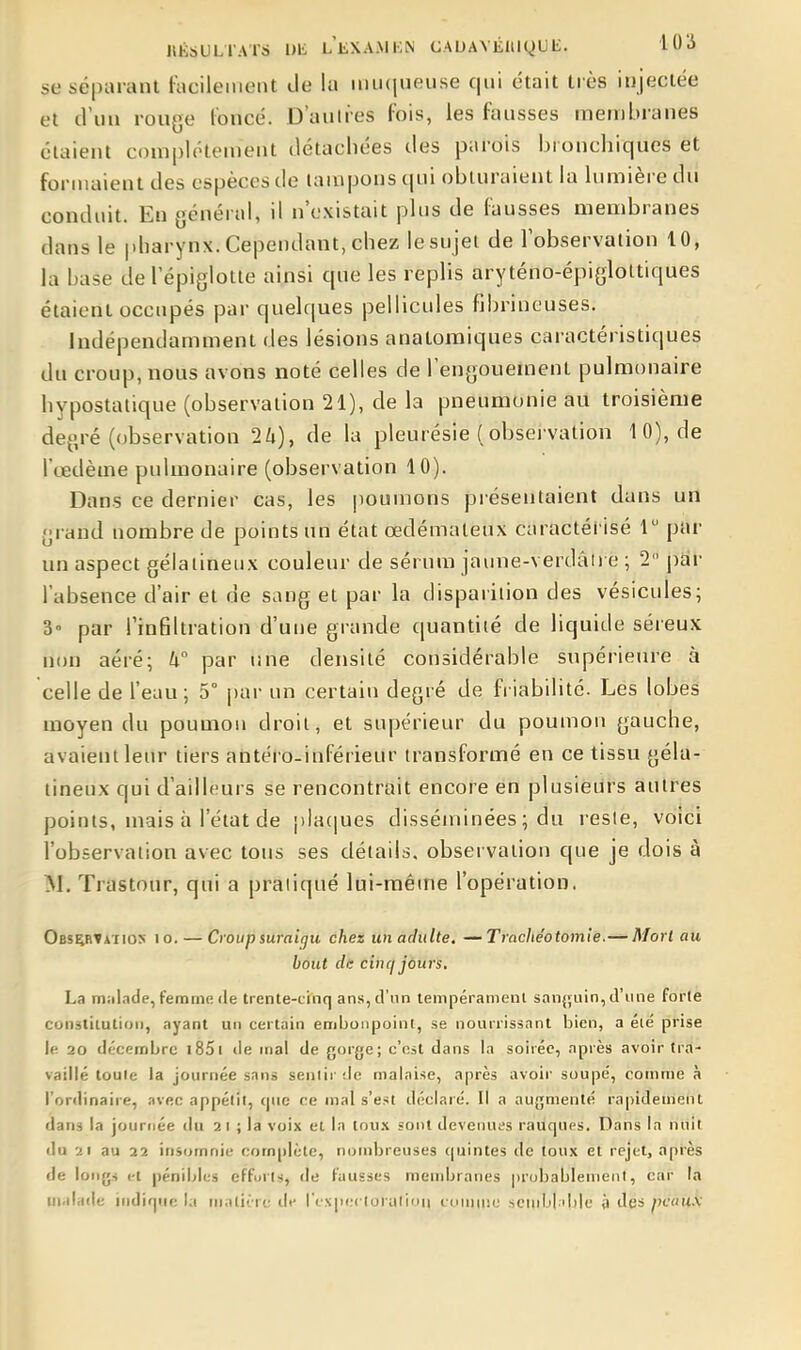 HÉSULTATS Dt LliXA.MKN CAUAYÉHiyU li. l 0 li se séparant iacileiiient Je lu miuiueuse qui était très injectée et d'un rouye l'oncé. D'aulres fois, les fausses membranes étaient complètement détachées des parois bronchiques et formaient des espèces de tampons qui obturaient la lumière du conduit. En général, il n'existait plus de fausses membranes dans le |.harynx. Cependant, chez le sujet de l'observation 10, la base del epiglotte ainsi que les replis aryténo-épigloltiques étaient occupés par quelques pellicules fibrineuses. Indépendamment des lésions anatoraiques caractéristiques du croup, nous avons noté celles de l'engouement pulmonaire hypostatique (observation 21), de la pneumonie au troisième degré (observation 2Zi), de la pleurésie (obsei vation 10), de l'œdème pulmonaire (observation 10). Dans ce dernier cas, les poumons présentaient dans un grand nombre de points un état œdémateux caractérisé 1 par un aspect gélatineux couleur de sérum jauue-verdâh e ; 2 j)ar l'absence d'air et de sang et par la disparition des vésicules; 3 par l'inGltration d'une grande quantité de liquide séreux non aéré; h° par une densité considérable supérieure à celle de l'eau ; 5° i)ar un certain degré de friabilité. Les lobes moyen du poumon droit, et supérieur du poumon gauche, avaient leur tiers aiitéco-inférieur transformé en ce tissu géla- tineux qui d'ailleurs se rencontrait encore en plusieurs autres points, mais à l'état de jilaciues disséminées ; du reste, voici l'observation avec tons ses détails, observation que je dois à M. Trastour, qui a pratiqué lui-même l'opération. Observation io. — Croup suraigu chez unadulte. —Trachéotomie.— Morl au bout dis cinq jours, La niiil.ide, femme (le trente-cinq ans, d'un tempéramenl sanjjuin, d'une forte con-stiiution, ayant un certain emijoiipoint, se nourrissant bien, a élé prise le 20 décembre i85i de mal de gorge; c'est dans la soirée, après avoir tra- vaillé toute la journée sans sentir de malaise, après avoir soupe', comme à l'ordinaire, .Tvec appélil, (|iic ce mal s'est déclaré. Il a aujymenté rapidement dans la journée du 21 ; la voix et la tou.\ sont devenues rauques. Dans la nuit du 21 au 22 insfjmnie com()lcte, nombreuses (juintes de toux et rejet, après de long* t-t pénibles efforts, de fausses membranes pr(jbablement, car la malade indi'pic la malii-rc de l'cxpcctoratiiin l'uniuii; scnd.il ibje à des pcauk