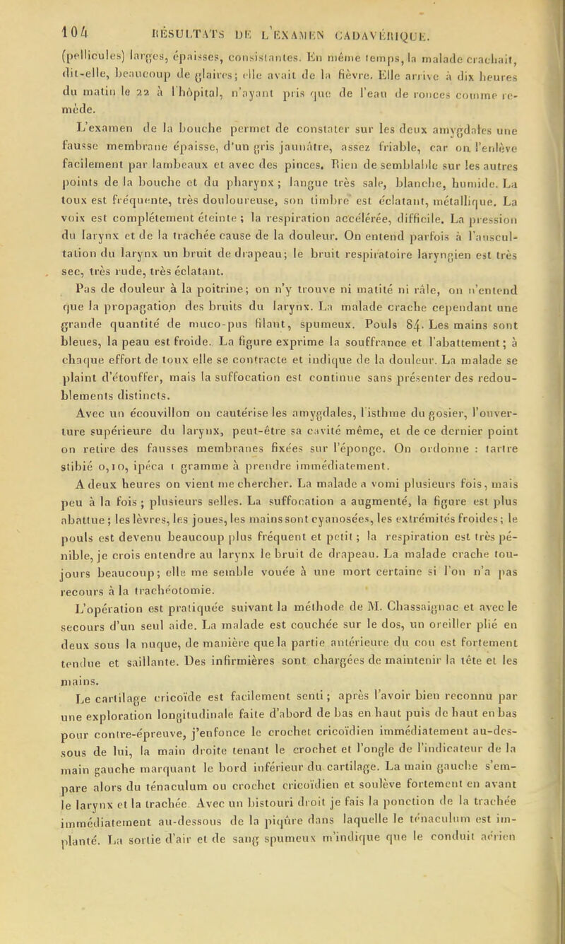 lû/f ItÉSULTATS IJK LKXAMKN (jADAVlillIQUE. (pellicules) lar{yes, épaisses, consistantes. En niêriie iemps,la malade ciacliait, (lil-elle, Ije.uicoup de ylaiirs; elle avait de la fièvre. Elle arrive à dix iieures du matin le 22 à lliôpital, n'ayant pris rjuc de l'eau de ronce.s couime re- mède. L'examen de la bouche permet de constater sur les deux amvgdates une fausse membrane épaisse, d'un (jris jaunâtre, assez friable, car on l'erilève facilement par lambeaux et avec des pinces. liicn de semblable sur les autres points de la lioucbe et du pbarynx ; langue très sale, blanche, humide. La toux est fréquente, très douloureuse, son timbré' est éclatant, métallique. La voix est complètement éteinte ; la respiration accélérée, difficile. La piession du larynx et de la trachée cause de la douleur. On entend parfois à l'auscul- tation du larynx un bruit de di apeau; le bruit respiratoire laryngien est très sec, très rude, très éclatant. Pas de douleur à la poitrine; on n'y trouve ni matité ni râle, on n'entend que la propagation des bruits du larynx. La malade crache cependant une grande quantité de niuco-pus filant, spumeux. Pouls 84-Les mains sont bleues, la peau est froide. La figure exprime la souffrance et l'abattement; à chaque effort de toux elle se contracte et indique de la douleur. La malade se plaint d'étouffer, mais la suffocation est continue sans présenter des redou- blements distincts. Avec un écouvillon on cautérise les amygdales, l isthme du gosier, l'ouver- ture supérieure du larynx, peut-être sa cavité même, et de ce dernier point on relire des fausses membranes fixées sur l'éponge. On ordonne : larlre Stibié 0,10, ipéca 1 gramme à prendre immédiatement. A deux heures on vient nie chercher. La malade a vomi plusieurs fois, mais peu à la fois ; plusieurs selles. La suffocation a augmenté, la figure est plus abattue ; les lèvres, les joues, les mains sont cyanosée.s, les extrémités froides; le pouls est devenu beaucoup plus fréquent et petit ; la respiration est très pé- nible, je crois entendre au larynx le bruit de drapeau. La malade crache tou- jours beaucoup; elle me semble vouée à une mort certaine si l'on n'a pas recours à la trachéotomie. L'opération est pratiquée suivant la méthode de M. Chassaignac et avec le secours d'un seul aide. La malade est couchée sur le dos, un oreiller plié en deux sous la nuque, de manière que la partie antérieure du cou est fortement tendue et saillante. Des infirmières sont chargées de maintenir la tête et les mains. Le cartilage cricoïde est facilement senti; après l'avoir bien reconnu par une exploration longitudinale faite d'abord de bas en haut puis de haut en bas pour contre-épreuve, j'enfonce le crochet cricoïdien immédiatement au-des- sous de lui, la main droite tenant le crochet et l'ongle de l'indicateur de la main gauche marquant le bord inférieur du cartilage. La main gauche s'em- pare alors du ténaculum ou croehet cricoïdien et soulève fortement en avant le larynx et la trachée. Avec un bistouri droit je fais la ponction de la trachée immédiatement au-dessous de la piqûre dans laquelle le ténaculum est im- planté. La sortie d'air et de saug spumeux m'indique que le conduit aérien