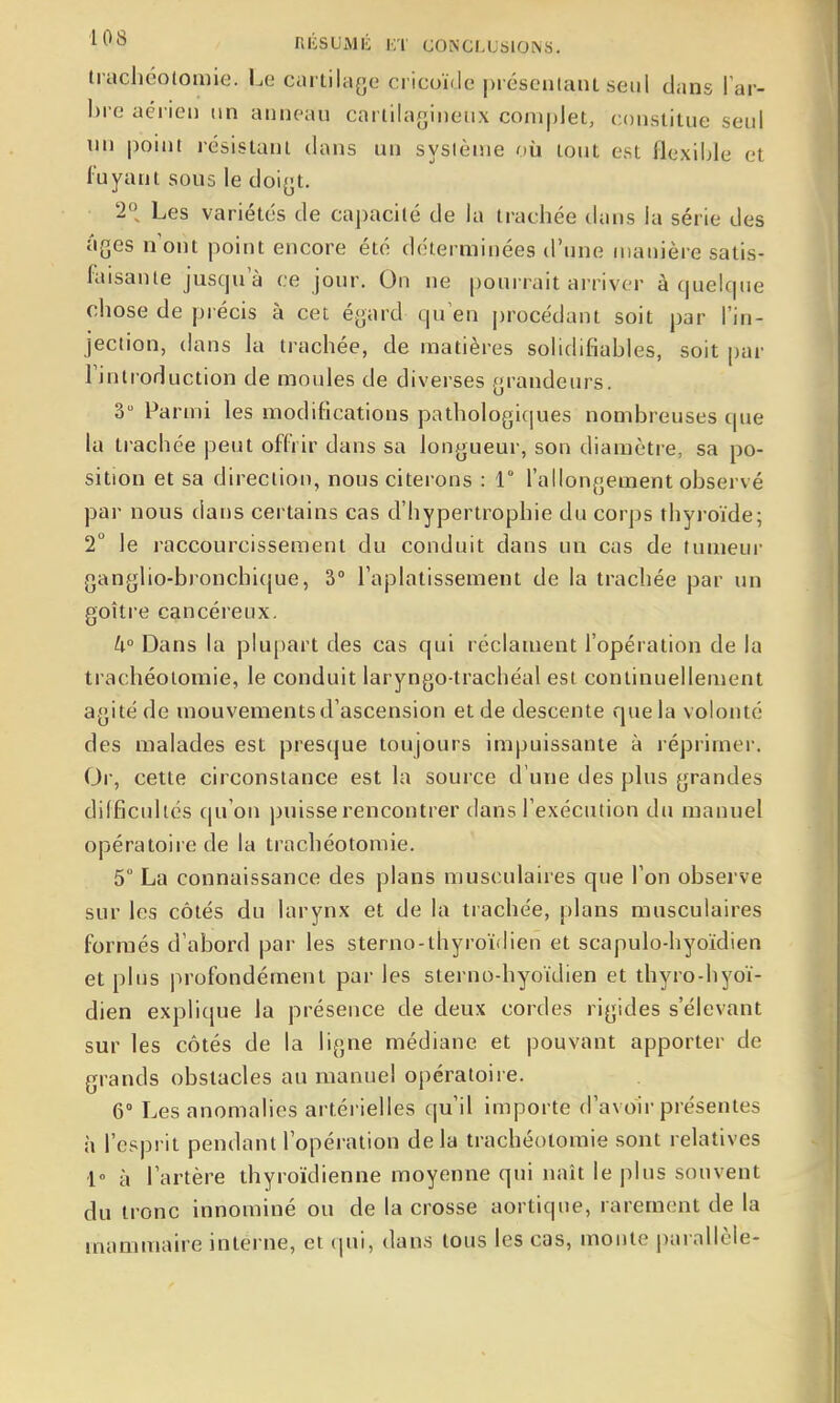 '^^^ RIÎSUMK Ei CONCLUSIONS. trachéotomie. Le cartilage cricoïde préseniant seul clans Tar- bre aérien tin anneau cartilagineux complet, constitue seul lui point résistant dans un système où tout est flexihle et fuyant sous le doigt. 2, Les variétés de capacité de la trachée dans la série des âges n ont point encore été déterminées d'une manière satis- foisante jusqu'à ce jour. On ne pourrait arriver à (|uelcpie chose de précis à cet égard qu'en procédant soit par l'in- jection, dans la trachée, de matières solidifiables, soit par l'introduction de moules de diverses grandeurs. 3 Parmi les modifications pathologicjues nombreuses que la trachée peut offrir dans sa longueur, son diamètre, sa po- sition et sa direction, nous citerons : 1° l'allongement observé par nous dans certains cas d'hypertrophie du corps thyi-oïde; 2° le raccourcissement du conduit dans un cas de tumeur ganglio-bronchique, 3° l'aplatissement de la trachée par un goitre cancéreux. k° Dans la plupart des cas qui réclament l'opération de la trachéotomie, le conduit laryngo-trachéal est continuellement agité de mouvements d'ascension et de descente que la volonté des malades est presque toujours impuissante à réprimer. Oi-, cette circonstance est la source d'une des plus grandes difficultés qu'on puisse rencontrer dans l'exécution du manuel opératoire de la trachéotomie. 5° La connaissance des plans musculaires que l'on observe sur les côtés du larynx et de la trachée, plans musculaires formés d'abord par les sterno-thyroïdien et scapulo-hyoïdien et plus profondément par les sterno-hyoïdien et thyro-hyoï- dien explique la présence de deux cordes rigides s'élevant sur les côtés de la ligne médiane et pouvant apporter de grands obstacles au manuel opératoire. 6° Les anomalies artérielles qu'il importe d'avoir présentes à l'esprit pendant l'opération delà trachéotomie sont relatives 1» à l'artère thyroïdienne moyenne qui naît le plus souvent du tronc innominé ou de la crosse aortiqne, rarement de la mammaire interne, et qui, dans tous les cas, monte parallèle-