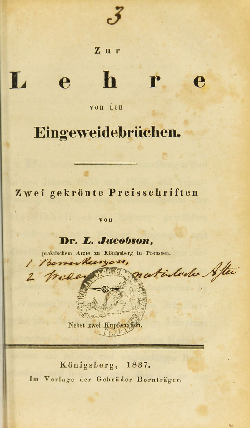 J Zur Lehre von den Eing^eweidebrüchen. 17 Zwei gekrönte Preisschriften Dr. Z/. Sacobson, praktischem Arzte zu Königsberg in Preussea, KönigsLerg, 1837. Im Verlage der Gebrüder Bornträger.