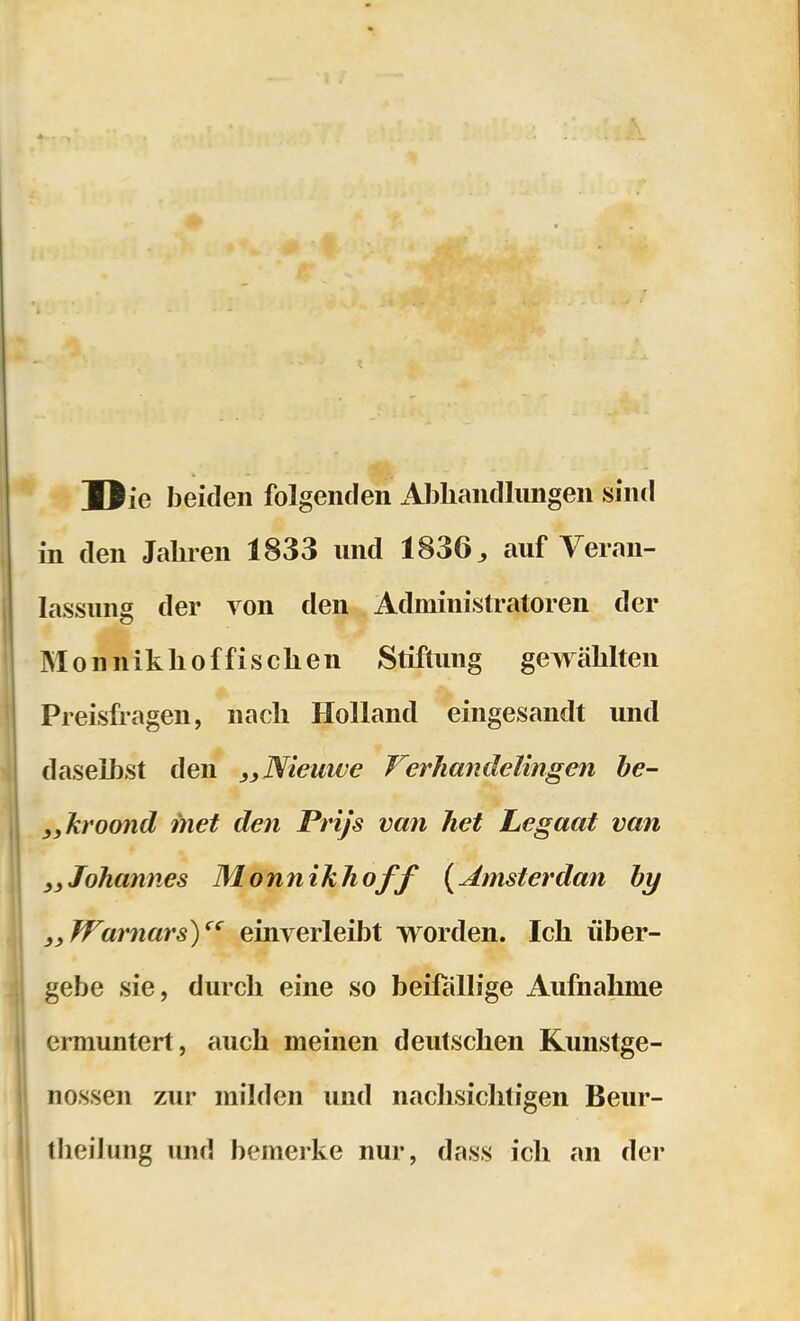 Die beiden folgenden x4J3liandlungen sind in den Jahren 1833 und 1836^ auf Veran- lassung der von den Administratoren der Monniklioffischen Stiftung gewählten Preisfragen, nach Holland eingesandt und daseihst den ,yNieuw€ Verhandelingen be- j,kroond fnet den Prijs van het Legaat van Johannes Monnikhoff {Ernsterdan hy i^WamarsY' einverleibt worden. Ich über- gebe sie, durch eine so beifällige Aufnahme ermuntert, auch meinen deutschen Kunstge- nossen zur milden und nachsichtigen Beur- tlieilung und bemerke nur, dass ich an der