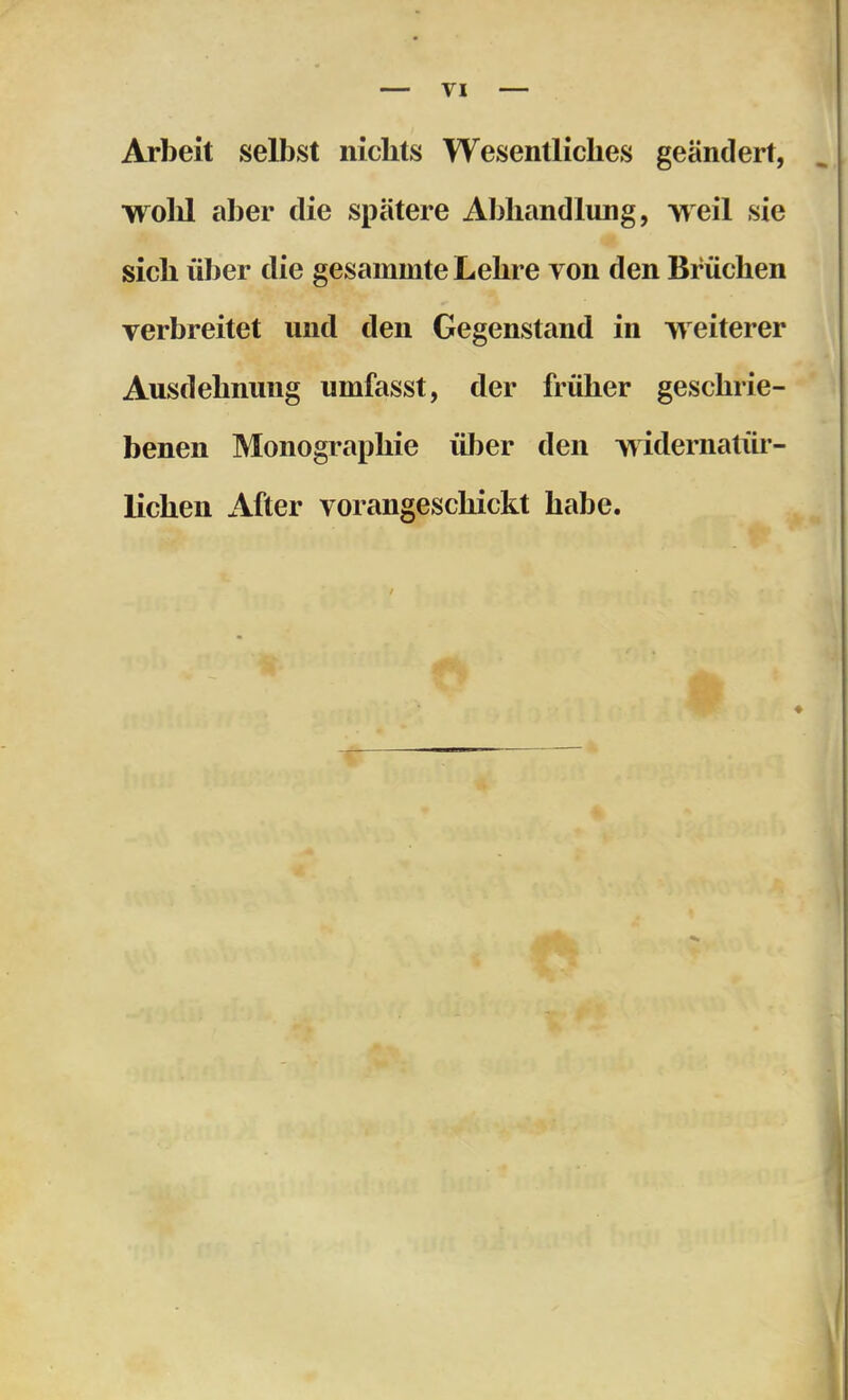 Arbeit selbst nichts Wesentliches geändert, wohl aber die spätere Abhandlung, weil sie sich über die gesammte Lehre von den Brüchen verbreitet und den Gegenstand in weiterer Ausdehnung umfasst, der früher geschrie- benen Monographie über den widernatüi- lichen After vorangeschickt habe.