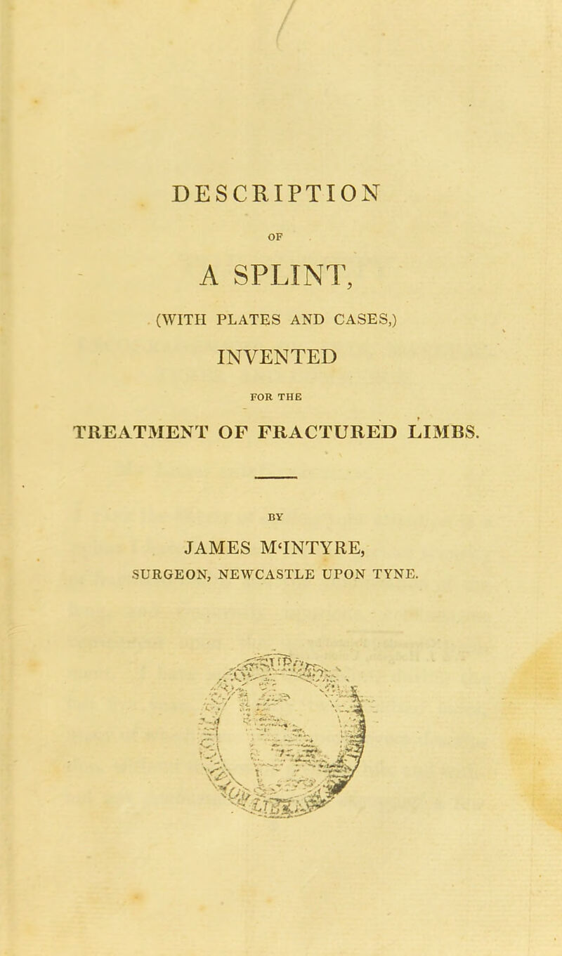 DESCRIPTION OF A SPLINT, (WITH PLATES AND CASES,) INVENTED FOR THE TREATMENT OF FRACTURED LIMBS. BY JAMES M'INTYRE, SURGEON, NEWCASTLE UPON TYNE.