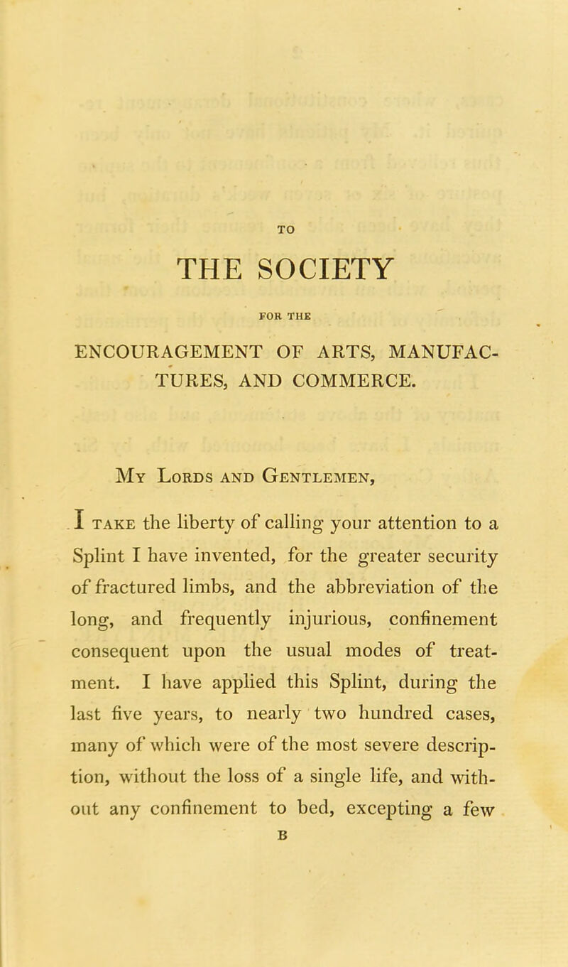 TO THE SOCIETY FOR THE ENCOURAGEMENT OF ARTS, MANUFAC- TURES, AND COMMERCE. My Lords and Gentlemen, I TAKE the liberty of calling your attention to a Splint I have invented, for the greater security of fractured limbs, and the abbreviation of the long, and frequently injurious, confinement consequent upon the usual modes of treat- ment. I have applied this Splint, during the last five years, to nearly two hundred cases, many of which were of the most severe descrip- tion, without the loss of a single life, and with- out any confinement to bed, excepting a few B