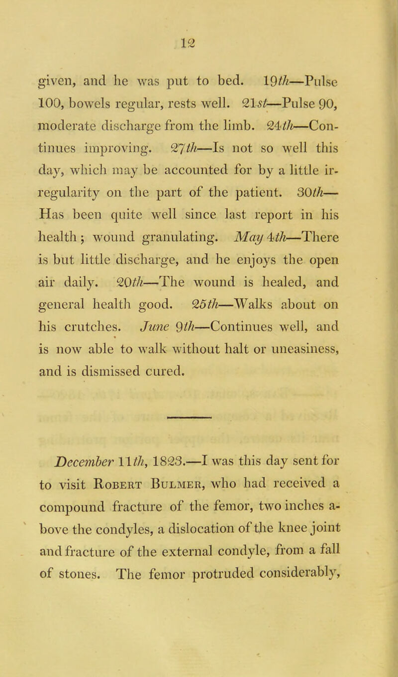 given, and he was put to bed. 19//^—Pulse 100, bowels regular, rests well. ^Ist—Pulse 90, moderate discharge from the limb. —Con- tinues improving. ^Jth—Is not so well this day, which may be accounted for by a little ir- regularity on the part of the patient. 30lh— Has been quite well since last report in his health ; wound granulating. Mai/ 4.4h—There is but little discharge, and he enjoys the open air daily. QOth—^The wound is healed, and general health good. ^6th—Walks about on his crutches. Ju7ie 9ih—Continues well, and is now able to walk without halt or uneasiness, and is dismissed cured. December 11th, 1823.—I was this day sent for to visit Robert Bulmer, who had received a compound fracture of the femor, two inches a- bove the condyles, a dislocation of the knee joint and fracture of the external condyle, from a fall of stones. The femor protruded considerably,