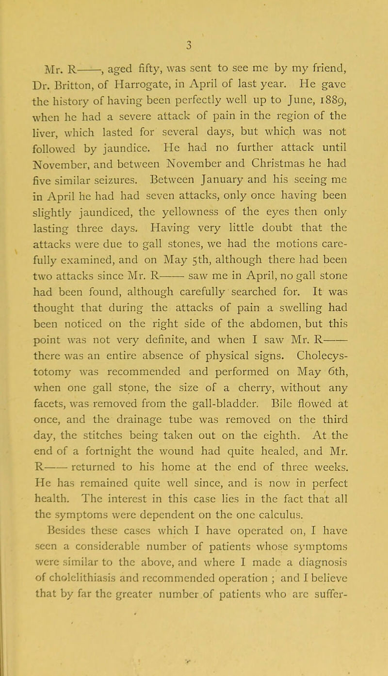 Mr. R , aged fifty, was sent to see me by my friend, Dr. Britton, of Harrogate, in April of last year. He gave the history of having been perfectly well up to June, 1889, when he had a severe attack of pain in the region of the liver, which lasted for several days, but which was not followed by jaundice. He had no further attack until November, and between November and Christmas he had five similar seizures. Between January and his seeing me in April he had had seven attacks, only once having been slightly jaundiced, the yellowness of the eyes then only lasting three days. Having very little doubt that the attacks were due to gall stones, we had the motions care- fully examined, and on May 5th, although there had been two attacks since Mr. R saw me in April, no gall stone had been found, although carefully searched for. It was thought that during the attacks of pain a swelling had been noticed on the right side of the abdomen, but this point was not very definite, and when I saw Mr. R there was an entire absence of physical signs. Cholecys- totomy was recommended and performed on May 6th, when one gall stone, the size of a cherry, without any facets, was removed from the gall-bladder. Bile flowed at once, and the drainage tube was removed on the third day, the stitches being taken out on the eighth. At the end of a fortnight the wound had quite healed, and Mr. R returned to his home at the end of three weeks. He has remained quite well since, and is now in perfect health. The interest in this case lies in the fact that all the symptoms were dependent on the one calculus. Besides these cases which I have operated on, I have .seen a considerable number of patients whose symptoms were similar to the above, and where I made a diagnosis of cholelithiasis and recommended operation ; and I believe that by far the greater number of patients Vv'ho are suffer-