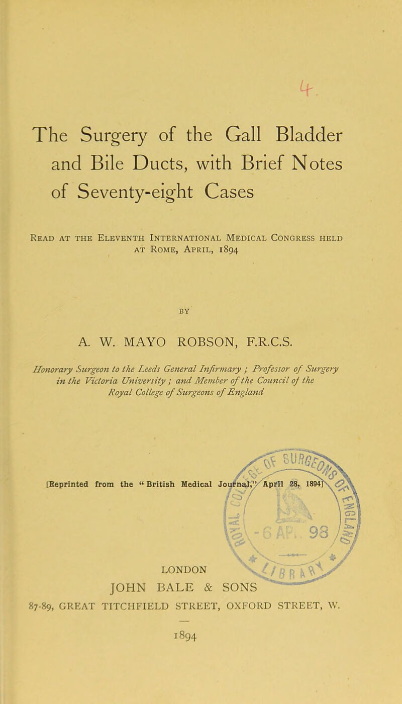 The Surgery of the Gall Bladder and Bile Ducts, with Brief Notes of Seventy-eight Cases Read at the Eleventh International Medical Congress held AT Rome, April, 1894 BY A. W. MAYO ROBSON, F.R.C.S. Honorary Surgeon to the Leeds General Infirmary ; Professor of Surgery in the Victoria University; and Member of the Council of the Royal College of Surgeons of England