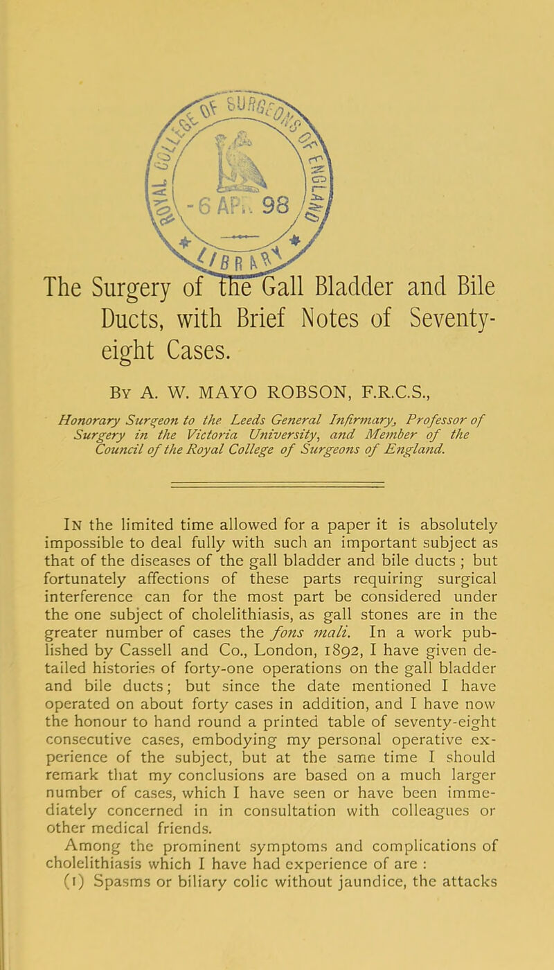 Ducts, with Brief Notes of Seventy- eight Cases. By a. W. mayo ROBSON, F.R.C.S., Honorary Surgeon to the Leeds General Infirmaryj Professor of Surgery in the Victoria University, and Member of the Council of the Royal College of Surgeons of England. In the limited time allowed for a paper it is absolutely impossible to deal fully with such an important subject as that of the diseases of the gall bladder and bile ducts ; but fortunately affections of these parts requiring surgical interference can for the most part be considered under the one subject of cholelithiasis, as gall stones are in the greater number of cases the fons inali. In a work pub- lished by Cassell and Co., London, 1892, I have given de- tailed histories of forty-one operations on the gall bladder and bile ducts; but since the date mentioned I have operated on about forty cases in addition, and I have now the honour to hand round a printed table of seventy-eight consecutive cases, embodying my personal operative ex- perience of the subject, but at the same time I should remark that my conclusions are based on a much larger number of cases, which I have seen or have been imme- diately concerned in in consultation with colleagues or other medical friends. Among the prominent symptoms and complications of cholelithiasis which I have had experience of are : (i) Spasms or biliary colic without jaundice, the attacks