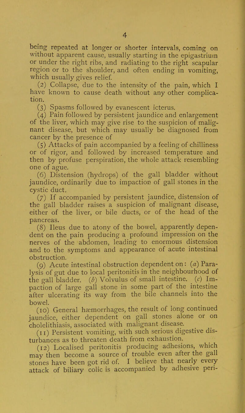 being repeated at longer or shorter intervals, coming on without apparent cause, usually starting in the epigastrium or under the right ribs, and radiating to the right scapular region or to the shoulder, and often ending in vomiting, which usually gives relief. (2) Collapse, due to the intensity of the pain, which I have known to cause death without any other complica- tion, (3) Spasms followed by evanescent icterus. (4) Pain followed by persistent jaundice and enlargement of the liver, which may give rise to the suspicion of malig- nant disease, but which may usually be diagnosed from cancer by the presence of (5) Attacks of pain accompanied by a feeling of chilliness or of rigor, and followed by increased temperature and then by profuse perspiration, the whole attack resembling one of ague. (6) Distension (hydrops) of the gall bladder without jaundice, ordinarily due to impaction of gall stones in the cystic duct. (7) If accompanied by persistent jaundice, distension of the gall bladder raises a suspicion of malignant disease, either of the liver, or bile ducts, or of the head of the pancreas. (8) Ileus due to atony of the bowel, apparently depen- dent on the pain producing a profound impression on the nerves of the abdomen, leading to enormous distension and to the symptoms and appearance of acute intestinal obstruction. (9) Acute intestinal obstruction dependent on: (a) Para- lysis of gut due to local peritonitis in the neighbourhood of the gall bladder, (d) Volvulus of small intestine. _ (c) Im- paction of large gall stone in some part of the intestine after ulcerating its way from the bile channels into the bowel. (10) General ha;morrhages, the result of long continued jaundice, either dependent on gall stones alone or on cholelithiasis, associated with malignant disease. (11) Persistent vomiting, with such serious digestive dis- turbances as to threaten death from exhaustion. (12) Localised peritonitis producing adhesions, which may then become a source of trouble even after the gall stones have been got rid of. I believe that nearly every attack of biliary colic is accompanied by adhesive pen-