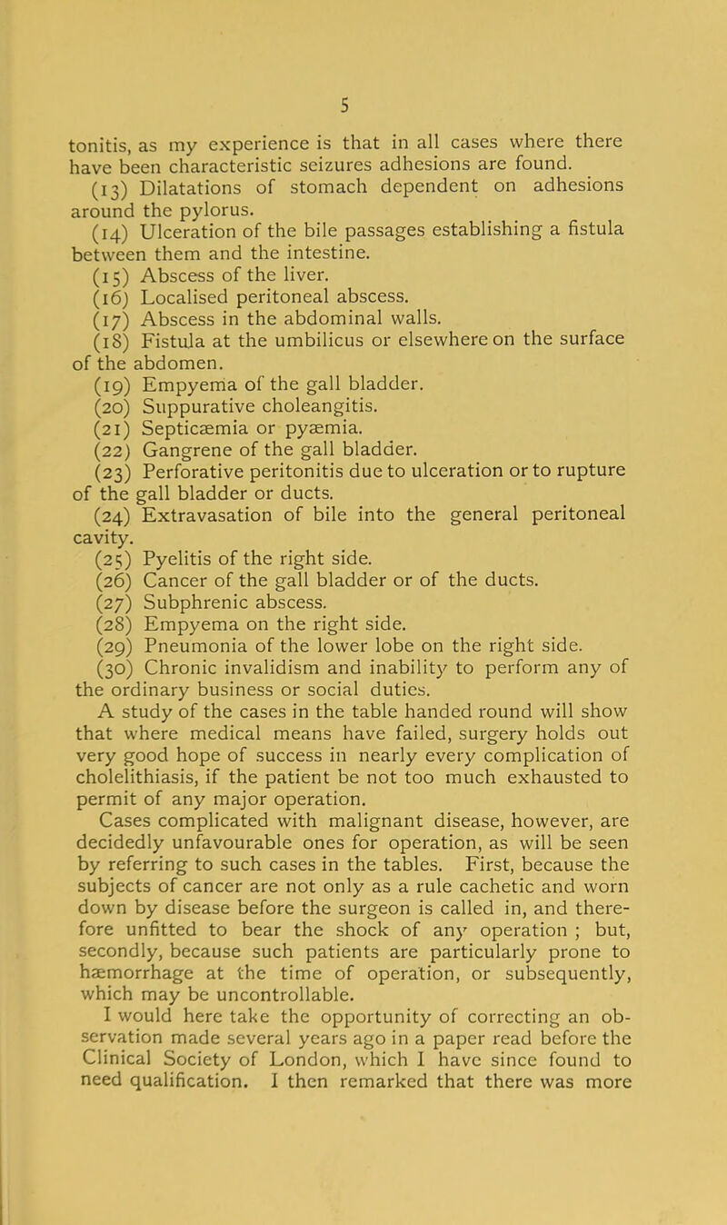 tonitis, as my experience is that in all cases where there have been characteristic seizures adhesions are found. (13) Dilatations of stomach dependent on adhesions around the pylorus. (14) Ulceration of the bile passages establishing a fistula between them and the intestine. (15) Abscess of the liver. (16) Localised peritoneal abscess. (17) Abscess in the abdominal walls. (18) Fistula at the umbilicus or elsewhere on the surface of the abdomen. (19) Empyema of the gall bladder. (20) Suppurative choleangitis. (21) Septicaemia or pyaemia. (22) Gangrene of the gall bladder. (23) Perforative peritonitis due to ulceration or to rupture of the gall bladder or ducts. (24) Extravasation of bile into the general peritoneal cavity. (25) Pyelitis of the right side. (26) Cancer of the gall bladder or of the ducts. (27) Subphrenic abscess. (28) Empyema on the right side, (29) Pneumonia of the lower lobe on the right side. (30) Chronic invalidism and inability to perform any of the ordinary business or social duties. A study of the cases in the table handed round will show that where medical means have failed, surgery holds out very good hope of success in nearly every complication of cholelithiasis, if the patient be not too much exhausted to permit of any major operation. Cases complicated with malignant disease, however, are decidedly unfavourable ones for operation, as will be seen by referring to such cases in the tables. First, because the subjects of cancer are not only as a rule cachetic and worn down by disease before the surgeon is called in, and there- fore unfitted to bear the shock of any operation ; but, secondly, because such patients are particularly prone to haemorrhage at the time of operation, or subsequently, which may be uncontrollable. I would here take the opportunity of correcting an ob- servation made several years ago in a paper read before the Clinical Society of London, which I have since found to need qualification. I then remarked that there was more