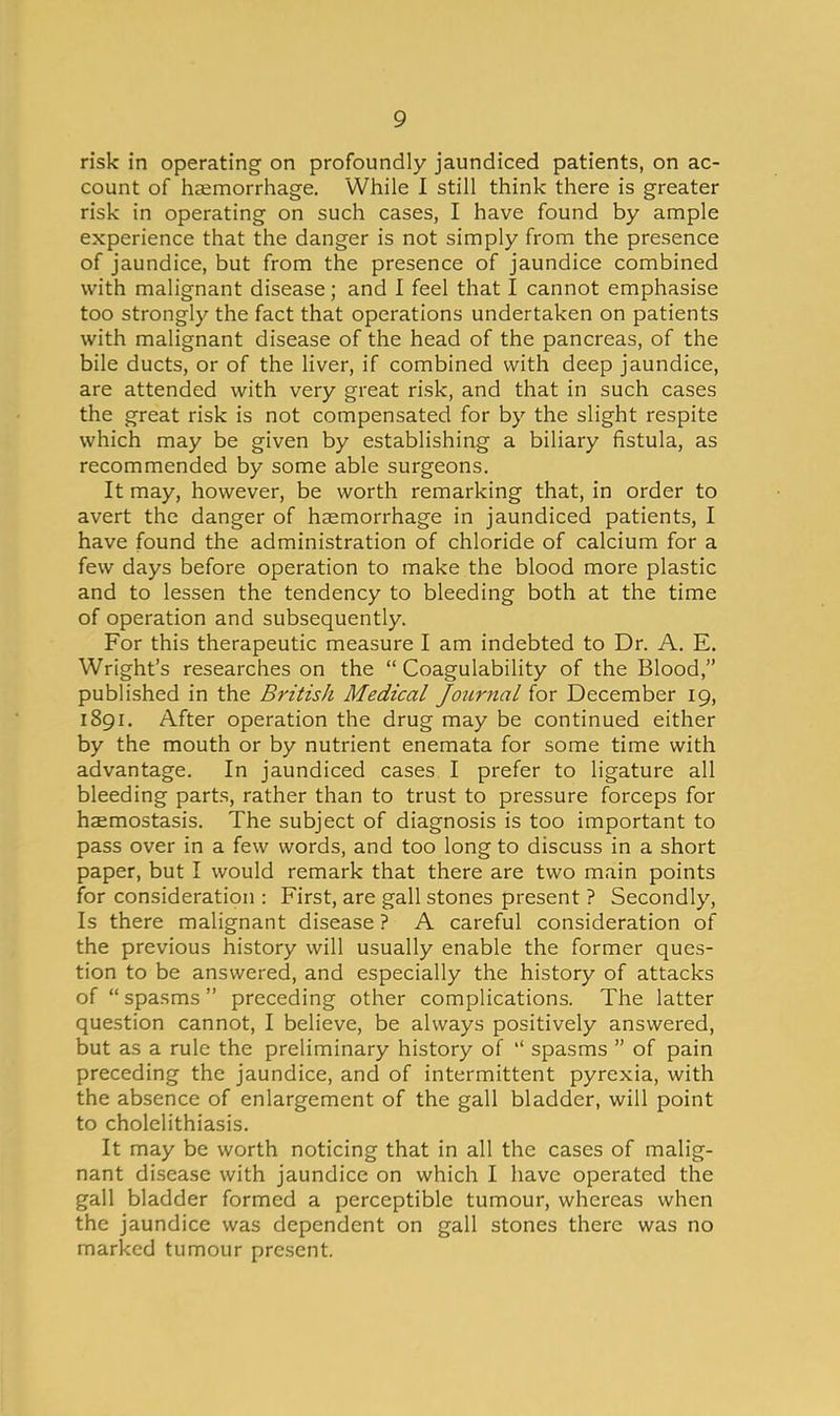 risk in operating on profoundly jaundiced patients, on ac- count of haemorrhage. While I still think there is greater risk in operating on such cases, I have found by ample experience that the danger is not simply from the presence of jaundice, but from the presence of jaundice combined with malignant disease; and I feel that I cannot emphasise too strongly the fact that operations undertaken on patients with malignant disease of the head of the pancreas, of the bile ducts, or of the liver, if combined with deep jaundice, are attended with very great risk, and that in such cases the great risk is not compensated for by the slight respite which may be given by establishing a biliary fistula, as recommended by some able surgeons. It may, however, be worth remarking that, in order to avert the danger of haemorrhage in jaundiced patients, I have found the administration of chloride of calcium for a few days before operation to make the blood more plastic and to lessen the tendency to bleeding both at the time of operation and subsequently. For this therapeutic measure I am indebted to Dr. A. E. Wright's researches on the  Coagulability of the Blood, published in the British Medical Journal for December 19, 1891. After operation the drug may be continued either by the mouth or by nutrient enemata for some time with advantage. In jaundiced cases I prefer to ligature all bleeding parts, rather than to trust to pressure forceps for haemostasis. The subject of diagnosis is too important to pass over in a few words, and too long to discuss in a short paper, but I would remark that there are two main points for consideration : First, are gall stones present ? Secondly, Is there malignant disease ? A careful consideration of the previous history will usually enable the former ques- tion to be answered, and especially the history of attacks of  spasms  preceding other complications. The latter question cannot, I believe, be always positively answered, but as a rule the preliminary history of  spasms  of pain preceding the jaundice, and of intermittent pyrexia, with the absence of enlargement of the gall bladder, will point to cholelithiasis. It may be worth noticing that in all the cases of malig- nant disease with jaundice on which I have operated the gall bladder formed a perceptible tumour, whereas when the jaundice was dependent on gall stones there was no marked tumour present.