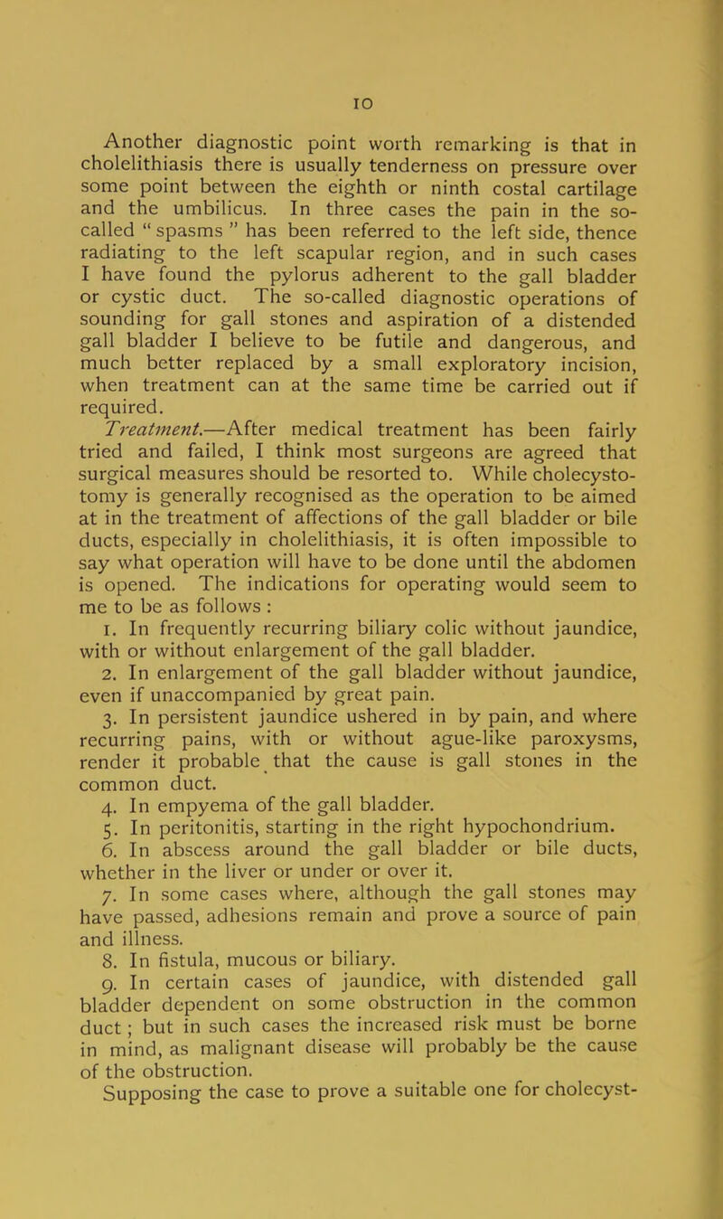 Another diagnostic point worth remarking is that in cholelithiasis there is usually tenderness on pressure over some point between the eighth or ninth costal cartilage and the umbilicus. In three cases the pain in the so- called spasms  has been referred to the left side, thence radiating to the left scapular region, and in such cases I have found the pylorus adherent to the gall bladder or cystic duct. The so-called diagnostic operations of sounding for gall stones and aspiration of a distended gall bladder I believe to be futile and dangerous, and much better replaced by a small exploratory incision, when treatment can at the same time be carried out if required. Treatment.—After medical treatment has been fairly tried and failed, I think most surgeons are agreed that surgical measures should be resorted to. While cholecysto- tomy is generally recognised as the operation to be aimed at in the treatment of affections of the gall bladder or bile ducts, especially in cholelithiasis, it is often impossible to say what operation will have to be done until the abdomen is opened. The indications for operating would seem to me to be as follows : 1. In frequently recurring biliary colic without jaundice, with or without enlargement of the gall bladder. 2. In enlargement of the gall bladder without jaundice, even if unaccompanied by great pain. 3. In persistent jaundice ushered in by pain, and where recurring pains, with or without ague-like paroxysms, render it probable that the cause is gall stones in the common duct. 4. In empyema of the gall bladder. 5. In peritonitis, starting in the right hypochondrium. 6. In abscess around the gall bladder or bile ducts, whether in the liver or under or over it. 7. In some cases where, although the gall stones may have passed, adhesions remain and prove a source of pain and illness. 8. In fistula, mucous or biliary. 9. In certain cases of jaundice, with distended gall bladder dependent on some obstruction in the common duct; but in such cases the increased risk must be borne in mind, as malignant disease will probably be the cause of the obstruction. Supposing the case to prove a suitable one for cholecyst-