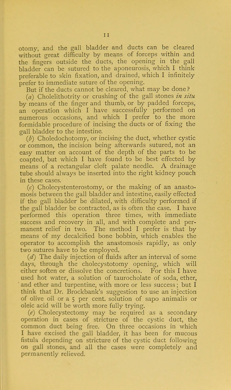 otomy, and the gall bladder and ducts can be cleared without great difficulty by means of forceps within and the fingers outside the ducts, the opening in the gall bladder can be sutured to the aponeurosis, which I think preferable to skin fixation, and drained, which I infinitely prefer to immediate suture of the opening. But if the ducts cannot be cleared, what may be done? (a) Cholelithotrity or crushing of the gall stones in situ by means of the finger and thumb, or by padded forceps, an operation which I have successfully performed on numerous occasions, and which I prefer to the more formidable procedure of incising the ducts or of fixing the gall bladder to the intestine. {U) Choledochotomy, or incising the duct, whether cystic or common, the incision being afterwards sutured, not an easy matter on account of the depth of the parts to be coapted, but which I have found to be best effected by means of a rectangular cleft palate needle. A drainage tube should always be inserted into the right kidney pouch in these cases. (c) Cholecystenterostomy, or the making of an anasto- mosis between the gall bladder and intestine, easily effected if the gall bladder be dilated, with difficulty performed if the gall bladder be contracted, as is often the case. I have performed this operation three times, with immediate success and recovery in all, and with complete and per- manent relief in two. The method I prefer is that by means of my decalcified bone bobbin, which enables the operator to accomplish the anastomosis rapidly, as only two sutures have to be employed. {d) The daily injection of fluids after an interval of some days, through the cholecystotomy opening, which will either soften or dissolve the concretions. For this I have used hot water, a solution of taurocholate of soda, ether, ■ and ether and turpentine, with more or less success; but I think that Dr. Brockbank's suggestion to use an injection of olive oil or a 5 per cent, solution of sapo animalis or oleic acid will be worth more fully trying. {e) Cholecystectomy may be required as a secondary operation in cases of stricture of the cystic duct, the common duct being free. On three occasions in which I have excised the gall bladder, it has been for mucous fistula depending on stricture of the cystic duct following on gall stones, and all the cases were completely and permanently relieved.