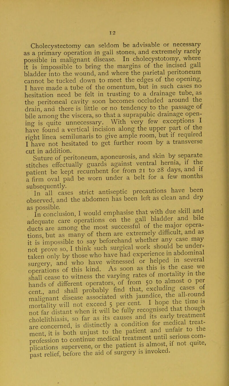 Cholecystectomy can seldom be advisable or necessary as a primary operation in gall stones, and extremely rarely possible in malignant disease. In cholecystotomy, where it is impossible to bring the margins of the incised gall bladder into the wound, and where the parietal peritoneum cannot be tucked down to meet the edges of the opening, I have made a tube of the omentum, but in such cases no hesitation need be felt in trusting to a drainage tube, as the peritoneal cavity soon becomes occluded around the drain, and there is little or no tendency to the passage of bile among the viscera, so that a suprapubic drainage open- ing is quite unnecessary. With very few exceptions I have found a vertical incision along the upper part of the right linea semilunaris to give ample room, but if required I have not hesitated to get further room by a transverse cut in addition. , . u Suture of peritoneum, aponeurosis, and skin by separate stitches effectually guards against ventral hernia, if the patient be kept recumbent for from 21 to 28 days, and it a firm oval pad be worn under a belt for a few months subsequently. . In all cases strict antiseptic precautions have been observed, and the abdomen has been left as clean and dry ^^n°condusion, I would emphasise that with due skill and adequate care operations on the gall bladder _ and bile ducts are among the most successful of the major opera- tions but as many of them are extremely difficult, and as it is impossible to say beforehand whether any case may not prove so, I think such surgical work should be under- taken only by those who have had experience in abdomina sureery, and who have witnessed or helped in several operations of this kind. As soon as this is the case we shall cease to witness the varying rates of mortality in the hands of different operators, of from 50 to almost o per cent and shall probably find that, excluding cases of malignant disease associated with jaundice, the all-round mo ta^ity will not exceed 5 per cent. I hope the time is Tt fa distant when it will be fully recognised that though cholelithiasis, so far as its causes and its early treatment are concerned, is distinctly a condition for -edical treat- ment it is both unjust to the patient and unfa r to the pro?Lion to continue medical treatment until -nous com- plications supervene, or the patient is almost if not quite, past relief, before the aid of surgery is invoked.