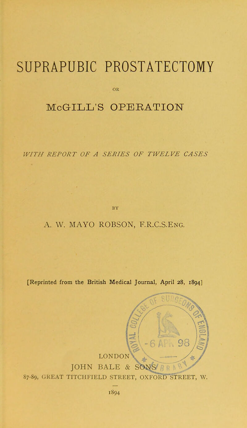 SUPRAPUBIC PROSTATECTOMY OR McGILL'S OPEBATION WITH REPORT OF A SERIES OF TWELVE CASES BY A. W. MAYO ROBSON, F.R.C.S.Eng. [Reprinted from the British Medical Journal, April 28, 1894] 1894