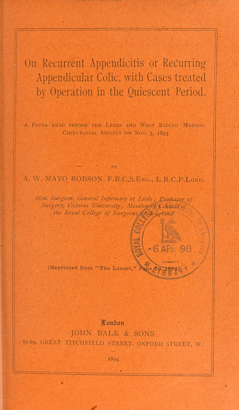 On Recurrent Appendicitis or i^ecurring Appendicular Colic, with Cases treated by Operation in the Quiescent Period. A Pmm.k rkad hefore the Leeds and West Riding Mkdico- Chirurgical Society on Nov. 3, 1893 11Y A. W . MAYO ROBSON, F.R.CS.Kng., L R.C.P.Lond. Hon. Surgeon, General Infirmary at Leeds : Profe&sor of Surgery, Victoria University; Member o/.' Coundl of the Royal College of Surgeons,/n^.Englzimi ■ [Heprinted from  The Lancet, JOHN BALE & . SONS 87-89, GREAT TITCHFIELD STREET, OXFORD STREET. W 1894