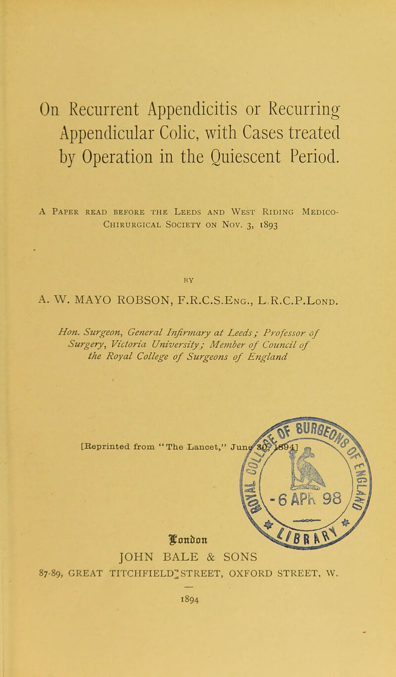 On Recurrent Appendicitis or Recurring Appendicular Colic, with Cases treated by Operation in the Quiescent Period. A Paper read before the Leeds and West Riding Medico- Chirurgical Society on Nov. 3, 1893 HY A. W. MAYO ROBSON, F.R.C.S.Eng., L.R.C.P.Lond. Hon. Surgeon, General Infirmary at Leeds; Professor of Surgery, Victoria Utiiversityj Member of Council of the Royal College of Surgeons of England JOHN BALE & SONS 87-89, GREAT TITCHFIELD;;; STREET, OXFORD STREET, W. 1894