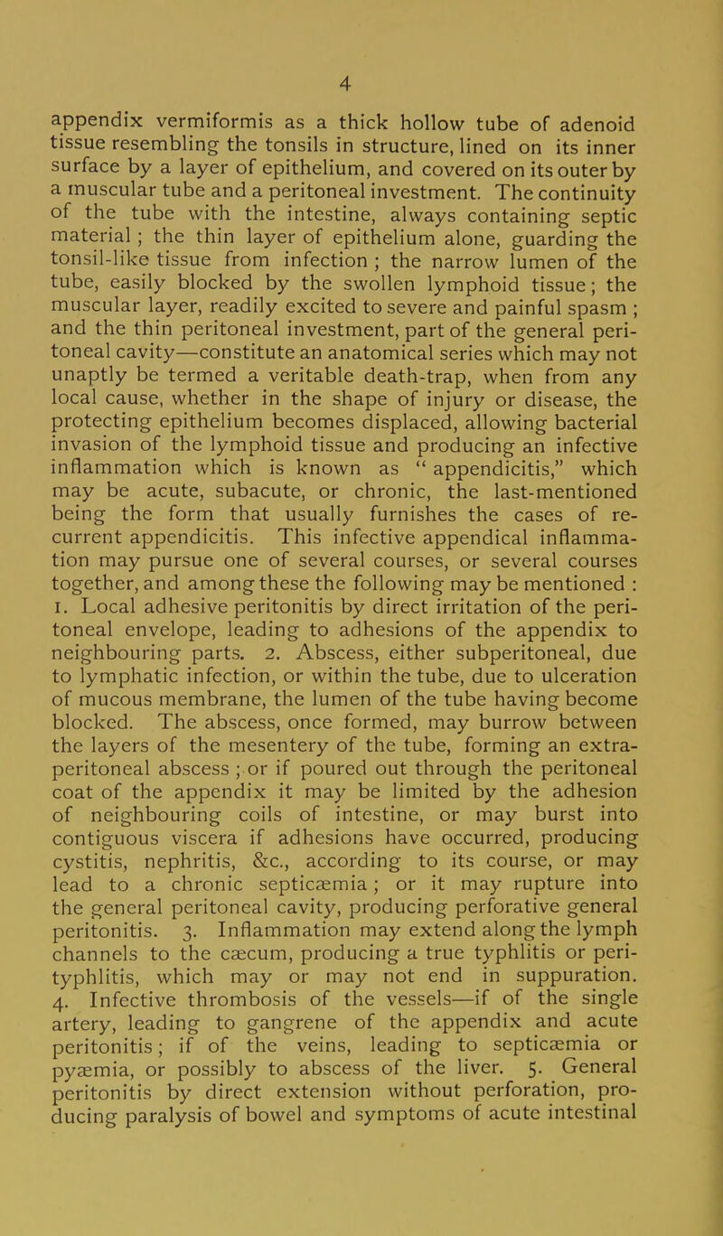 appendix vermiformis as a thick hollow tube of adenoid tissue resembling the tonsils in structure, lined on its inner surface by a layer of epithelium, and covered on its outer by a muscular tube and a peritoneal investment. The continuity of the tube with the intestine, always containing septic material ; the thin layer of epithelium alone, guarding the tonsil-like tissue from infection ; the narrow lumen of the tube, easily blocked by the swollen lymphoid tissue; the muscular layer, readily excited to severe and painful spasm ; and the thin peritoneal investment, part of the general peri- toneal cavity—constitute an anatomical series which may not unaptly be termed a veritable death-trap, when from any local cause, whether in the shape of injury or disease, the protecting epithelium becomes displaced, allowing bacterial invasion of the lymphoid tissue and producing an infective inflammation which is known as  appendicitis, which may be acute, subacute, or chronic, the last-mentioned being the form that usually furnishes the cases of re- current appendicitis. This infective appendical inflamma- tion may pursue one of several courses, or several courses together, and among these the following may be mentioned : I. Local adhesive peritonitis by direct irritation of the peri- toneal envelope, leading to adhesions of the appendix to neighbouring parts. 2. Abscess, either subperitoneal, due to lymphatic infection, or within the tube, due to ulceration of mucous membrane, the lumen of the tube having become blocked. The abscess, once formed, may burrow between the layers of the mesentery of the tube, forming an extra- peritoneal abscess ; or if poured out through the peritoneal coat of the appendix it may be limited by the adhesion of neighbouring coils of intestine, or may burst into contiguous viscera if adhesions have occurred, producing cystitis, nephritis, &c., according to its course, or may lead to a chronic septicaemia; or it may rupture into the general peritoneal cavity, producing perforative general peritonitis. 3. Inflammation may extend along the lymph channels to the caecum, producing a true typhlitis or peri- typhlitis, which may or may not end in suppuration. 4. Infective thrombosis of the vessels—if of the single artery, leading to gangrene of the appendix and acute peritonitis; if of the veins, leading to septicaemia or pyaemia, or possibly to abscess of the liver. 5. General peritonitis by direct extension without perforation, pro- ducing paralysis of bowel and symptoms of acute intestinal