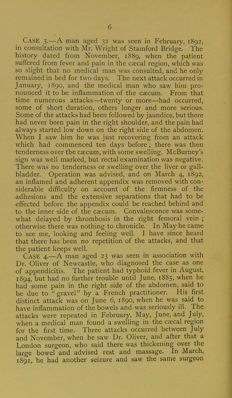 Case 3.—A man aged 31 was seen in February, 1892, in consultation with Mr. Wright of Stamford Bridge. The history dated from November, 1889, when the patient suffered from fever and pain in the cjecal region, which was so sHght that no medical man was consulted, and he only remained in bed for two days. The next attack occurred in January, 1890, and the medical man who saw him pro- nounced it to be inflammation of the caecum. From that time numerous attacks—twenty or more—had occurred, some of short duration, others longer and more serious. Some of the attacks had been followed by jaundice, but there had never been pain in the right shoulder, and the pain had always started low down on the right side of the abdomen. When I saw him he was just recovering from an attack which had commenced ten days before ; there was then tenderness over the caecum, with some swelHng. McBurney's sign was well marked, but rectal examination was negative. There was no tenderness or swelling over the liver or gall- bladder. Operation was advised, and on March 4, 1892, an inflamed and adherent appendix was removed with con- siderable difficulty on account of the firmness of the adhesions and the extensive separations that had to be effected before the appendix could be reached behind and to the inner side of the caecum. Convalescence was some- what delayed by thrombosis in the right femoral vein ; otherwise there was nothing to chronicle. In May he came to see me, looking and feeling well. I have since heard that there has been no repetition of the attacks, and that the patient keeps well. Case 4.—A man aged 23 was seen in association with Dr. Oliver of Newcastle, who diagnosed the case as one of appendicitis. The patient had typhoid fever in August, 1894, but had no further trouble until June, 1885, when he had some pain in the right side of the abdomen, said to be due to gravel by a French practitioner. His first distinct attack was on June 6, 1890, when he was said to have inflammation of the bowels and was seriously ill. The attacks were repeated in February, May, June, and July, when a medical man found a swelling in the caecal region for the first time. Three attacks occurred between July and November, when he saw Dr. Oliver, and after that a London surgeon, who said there was thickening over the large bowel and advised rest and massage. In March, 1891, he had another seizure and saw the same surgeon