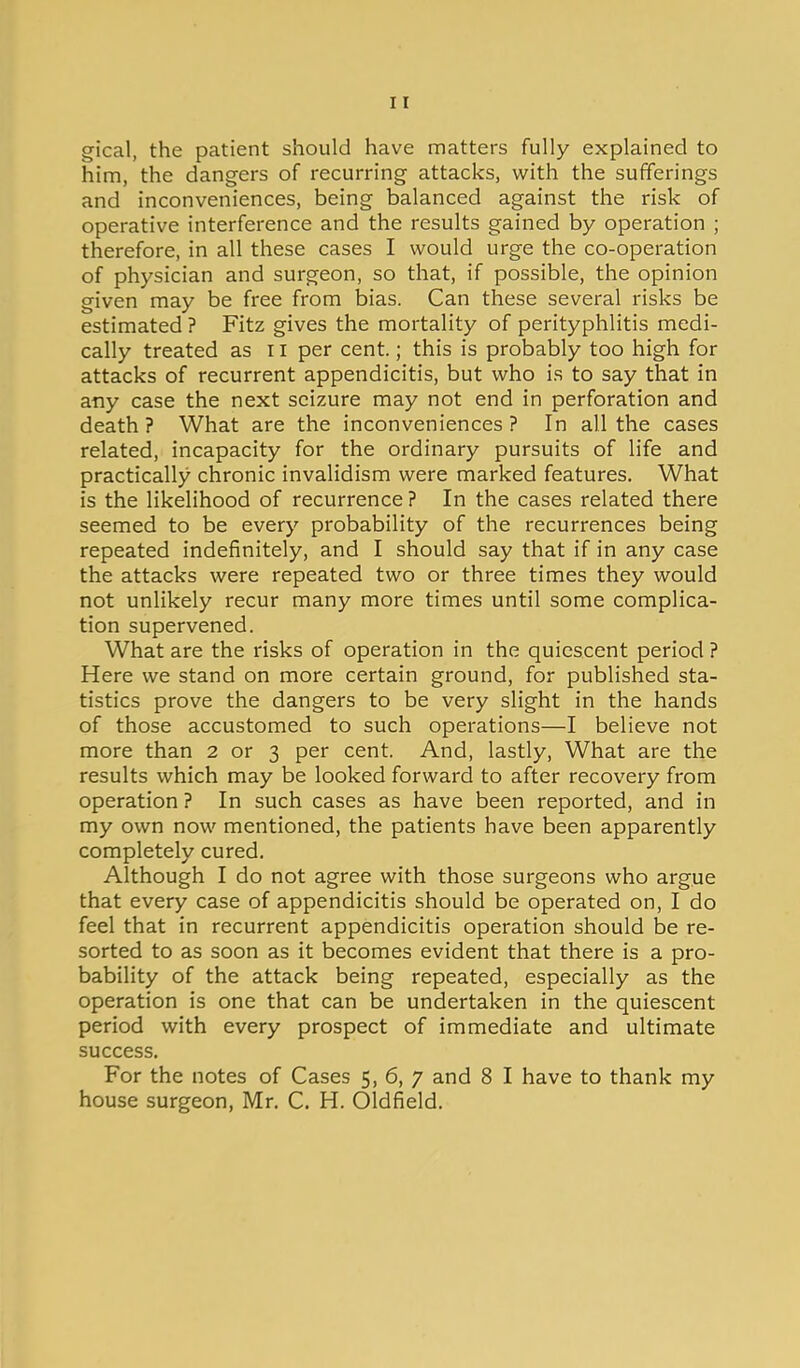 gical, the patient should have matters fully explained to him, the dangers of recurring attacks, with the sufferings and inconveniences, being balanced against the risk of operative interference and the results gained by operation ; therefore, in all these cases I would urge the co-operation of physician and surgeon, so that, if possible, the opinion given may be free from bias. Can these several risks be estimated ? Fitz gives the mortality of perityphlitis medi- cally treated as ii per cent.; this is probably too high for attacks of recurrent appendicitis, but who is to say that in any case the next seizure may not end in perforation and death ? What are the inconveniences ? In all the cases related, incapacity for the ordinary pursuits of life and practically chronic invalidism were marked features. What is the likelihood of recurrence ? In the cases related there seemed to be every probability of the recurrences being repeated indefinitely, and I should say that if in any case the attacks were repeated two or three times they would not unlikely recur many more times until some complica- tion supervened. What are the risks of operation in the quiescent period ? Here we stand on more certain ground, for published sta- tistics prove the dangers to be very slight in the hands of those accustomed to such operations—I believe not more than 2 or 3 per cent. And, lastly. What are the results which may be looked forward to after recovery from operation ? In such cases as have been reported, and in my own now mentioned, the patients have been apparently completely cured. Although I do not agree with those surgeons who argue that every case of appendicitis should be operated on, I do feel that in recurrent appendicitis operation should be re- sorted to as soon as it becomes evident that there is a pro- bability of the attack being repeated, especially as the operation is one that can be undertaken in the quiescent period with every prospect of immediate and ultimate success. For the notes of Cases 5, 6, 7 and 8 I have to thank my house surgeon, Mr. C. H. Oldfield.