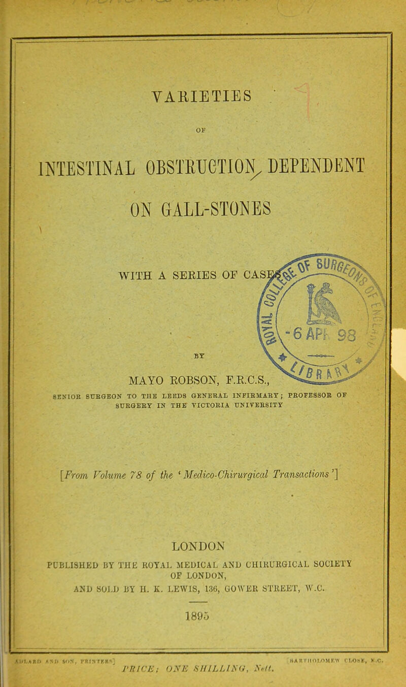 OF INTESTINAL OBSTRUGTION^ DEPENDENT ON GALL-STONES WITH A SERIES OF CAS BY MAYO ROBSON, F.R.C.S., 8ENI0K 8UEGE0N TO THE LEEDS GENERAL INFIEMAST; PEOFESSOB OF 8UEGEEY IN IBS VICTOEIA TJNIVEESITY [From Volume 78 of the ' Medico-Chirurgical Transactions'] LONDON PUBLISHED BY THE KOYAL MEDICAL AND CHIRURGICAL SOCIETY OF LONDON, AND 80J>D liY H. K. LEWIS, 136, GOWEU STKEET, W.C. 189^ .i.AP.t) <mp 5'in, pnir< rr.B-;' hah i iim.oMr.« ri,o:sB, k.c. rnici:: o.va; siiiuj^a. y>/f.