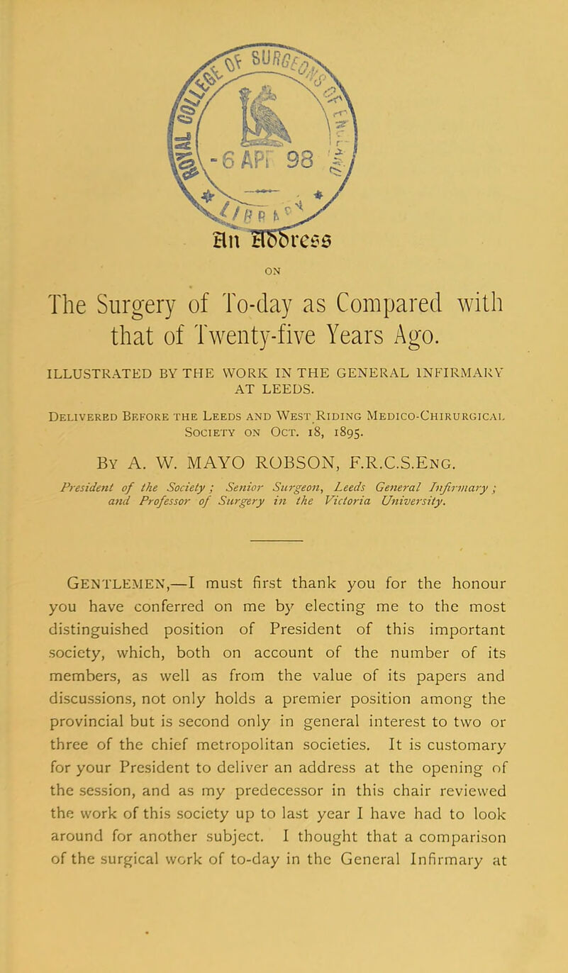 ON The Surgery of To-day as Compared with that of Twenty-five Years Ago. ILLUSTRATED BY THE WORK IN THE GENERAL INFIRMARY AT LEEDS. Delivered Before the Leeds and West Riding Medico-Chirurgicai. Society on Oct. i8, 1895. By a. W. mayo ROBSON, F.R.C.S.Eng. President of the Society; Senior Surgeon, Leeds General Infirmary; and Professor of Surgery in the Victoria University. Gentlemen,—I must first thank you for the honour you have conferred on me by electing me to the most distinguished position of President of this important society, which, both on account of the number of its members, as well as from the value of its papers and discussions, not only holds a premier position among the provincial but is second only in general interest to two or three of the chief metropolitan societies. It is customary for your President to deliver an address at the opening of the session, and as my predecessor in this chair reviewed the work of this society up to last year I have had to look around for another subject, I thought that a comparison of the surgical work of to-day in the General Infirmary at