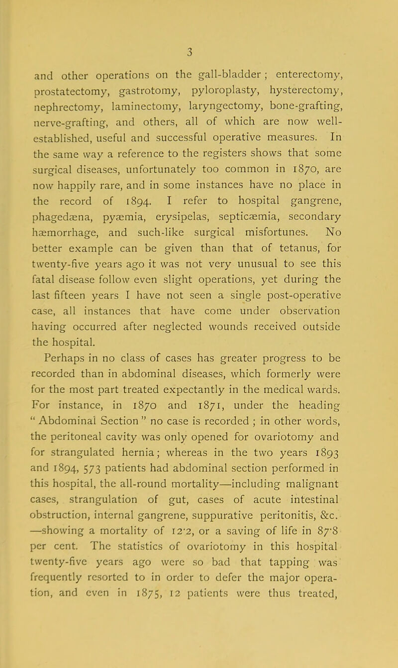 and other operations on the g-all-bladder; enterectomy, prostatectomy, gastrotomy, pyloroplasty, hysterectomy, nephrectomy, laminectomy, laryngectomy, bone-grafting, nerve-grafting, and others, all of which are now well- established, useful and successful operative measures. In the same way a reference to the registers shows that some surgical diseases, unfortunately too common in 1870, are now happily rare, and in some instances have no place in the record of 1894. I refer to hospital gangrene, phagedsena, pyaemia, erysipelas, septicaemia, secondary haemorrhage, and such-like surgical misfortunes. No better example can be given than that of tetanus, for twenty-five years ago it was not very unusual to see this fatal disease follow even slight operations, yet during the last fifteen years I have not seen a single post-operative case, all instances that have come under observation having occurred after neglected wounds received outside the hospital. Perhaps in no class of cases has greater progress to be recorded than in abdominal diseases, which formerly were for the most part treated expectantly in the medical wards. For instance, in 1870 and 1871, under the heading  Abdominal Section  no case is recorded ; in other words, the peritoneal cavity was only opened for ovariotomy and for strangulated hernia; whereas in the two years 1893 and 1894, 573 patients had abdominal section performed in this hospital, the all-round mortality—including malignant cases, strangulation of gut, cases of acute intestinal obstruction, internal gangrene, suppurative peritonitis, &c. —showing a mortality of 12-2, or a saving of life in 87'8 per cent. The statistics of ovariotomy in this hospital twenty-five years ago were so bad that tapping was frequently resorted to in order to defer the major opera- tion, and even in 1875, 12 patients were thus treated.