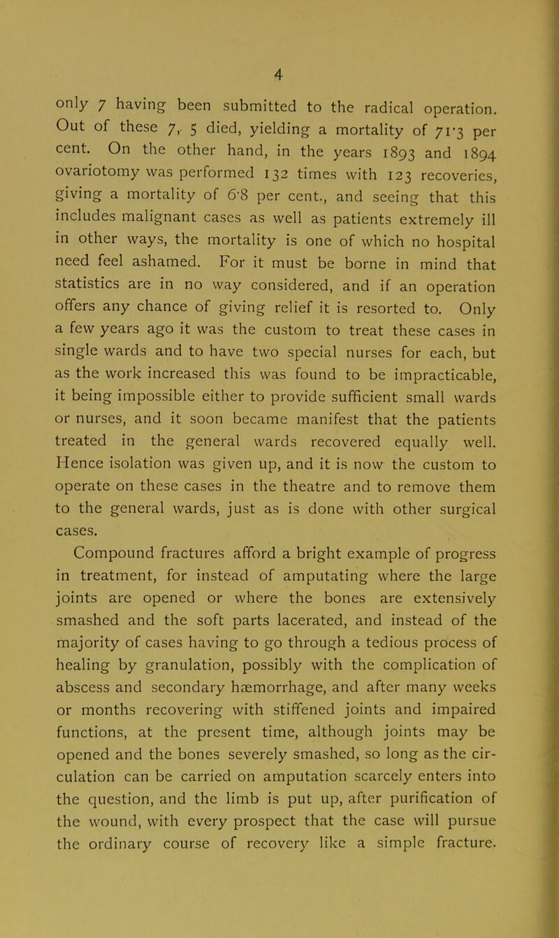 only 7 having been submitted to the radical operation. Out of these 7, 5 died, yielding a mortality of 71-3 per cent. On the other hand, in the years 1893 and 1894 ovariotomy was performed 132 times with 123 recoveries, giving a mortality of 6-8 per cent., and seeing that this includes malignant cases as well as patients extremely ill in other ways, the mortality is one of which no hospital need feel ashamed. For it must be borne in mind that statistics are in no way considered, and if an operation offers any chance of giving relief it is resorted to. Only a few years ago it was the custom to treat these cases in single wards and to have two special nurses for each, but as the work increased this was found to be impracticable, it being impossible either to provide sufficient small wards or nurses, and it soon became manifest that the patients treated in the general wards recovered equally well. Hence isolation was given up, and it is now the custom to operate on these cases in the theatre and to remove them to the general wards, just as is done with other surgical cases. Compound fractures afford a bright example of progress in treatment, for instead of amputating where the large joints are opened or where the bones are extensively smashed and the soft parts lacerated, and instead of the majority of cases having to go through a tedious process of healing by granulation, possibly with the complication of abscess and secondary haemorrhage, and after many weeks or months recovering with stiffened joints and impaired functions, at the present time, although joints may be opened and the bones severely smashed, so long as the cir- culation can be carried on amputation scarcely enters into the question, and the limb is put up, after purification of the wound, with every prospect that the case will pursue the ordinary course of recovery like a simple fracture.