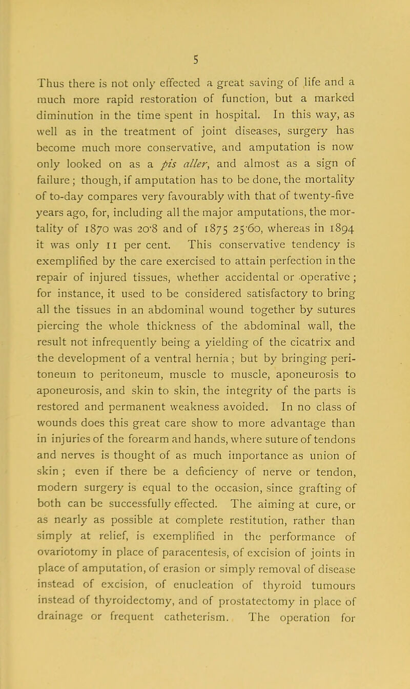 I Thus there is not only effected a great saving of life and a much more rapid restoration of function, but a marked diminution in the time spent in hospital. In this way, as well as in the treatment of joint diseases, surgery has become much more conservative, and amputation is now only looked on as a pis aller, and almost as a sign of failure; though, if amputation has to be done, the mortality of to-day compares very favourably with that of twenty-five years ago, for, including all the major amputations, the mor- tality of 1870 was 20-8 and of 1875 25-60, whereas in 1894 it was only 11 per cent. This conservative tendency is exemplified by the care exercised to attain perfection in the repair of injured tissues, whether accidental or operative ; for instance, it used to be considered satisfactory to bring all the tissues in an abdominal wound together by sutures piercing the whole thickness of the abdominal wall, the result not infrequently being a yielding of the cicatrix and the development of a ventral hernia ; but by bringing peri- toneum to peritoneum, muscle to muscle, aponeurosis to aponeurosis, and skin to skin, the integrity of the parts is restored and permanent weakness avoided. In no class of wounds does this great care show to more advantage than in injuries of the forearm and hands, where suture of tendons and nerves is thought of as much importance as union of skin ; even if there be a deficiency of nerve or tendon, modern surgery is equal to the occasion, since grafting of both can be successfully effected. The aiming at cure, or as nearly as possible at complete restitution, rather than simply at relief, is exemplified in the performance of ovariotomy in place of paracentesis, of excision of joints in place of amputation, of erasion or simply removal of disease instead of excision, of enucleation of thyroid tumours instead of thyroidectomy, and of prostatectomy in place of drainage or frequent catheterism. The operation for