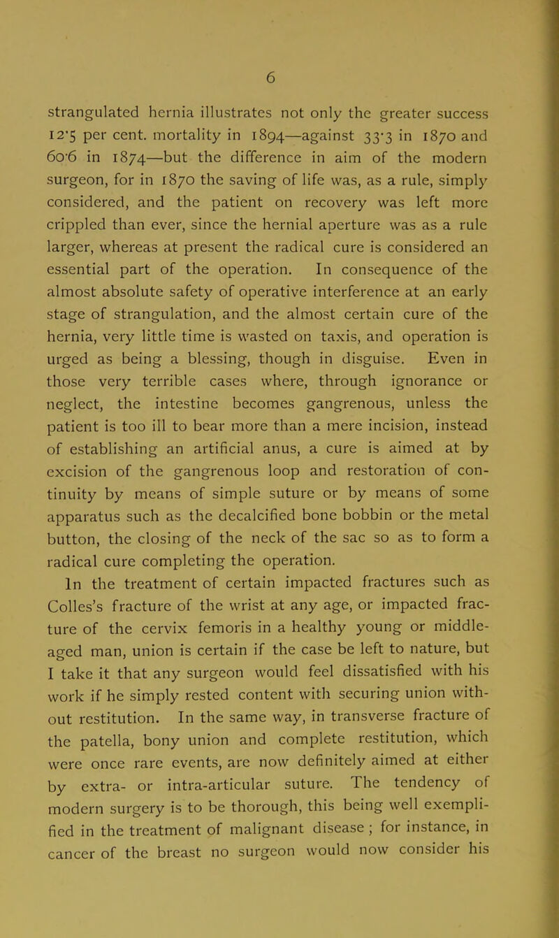 strangulated hernia illustrates not only the greater success 12*5 per cent, mortality in 1894—against 33-3 in 1870 and 60'6 in 1874—but the difference in aim of the modern surgeon, for in 1870 the saving of life was, as a rule, simply considered, and the patient on recovery was left more crippled than ever, since the hernial aperture was as a rule larger, whereas at present the radical cure is considered an essential part of the operation. In consequence of the almost absolute safety of operative interference at an early stage of strangulation, and the almost certain cure of the hernia, very little time is wasted on taxis, and operation is urged as being a blessing, though in disguise. Even in those very terrible cases where, through ignorance or neglect, the intestine becomes gangrenous, unless the patient is too ill to bear more than a mere incision, instead of establishing an artificial anus, a cure is aimed at by excision of the gangrenous loop and restoration of con- tinuity by means of simple suture or by means of some apparatus such as the decalcified bone bobbin or the metal button, the closing of the neck of the sac so as to form a radical cure completing the operation. In the treatment of certain impacted fractures such as Colles's fracture of the wrist at any age, or impacted frac- ture of the cervix femoris in a healthy young or middle- aged man, union is certain if the case be left to nature, but I take it that any surgeon would feel dissatisfied with his work if he simply rested content with securing union with- out restitution. In the same way, in transverse fracture of the patella, bony union and complete restitution, which were once rare events, are now definitely aimed at either by extra- or intra-articular suture. The tendency of modern surgery is to be thorough, this being well exempli- fied in the treatment of malignant disease ; for instance, in cancer of the breast no surgeon would now consider his